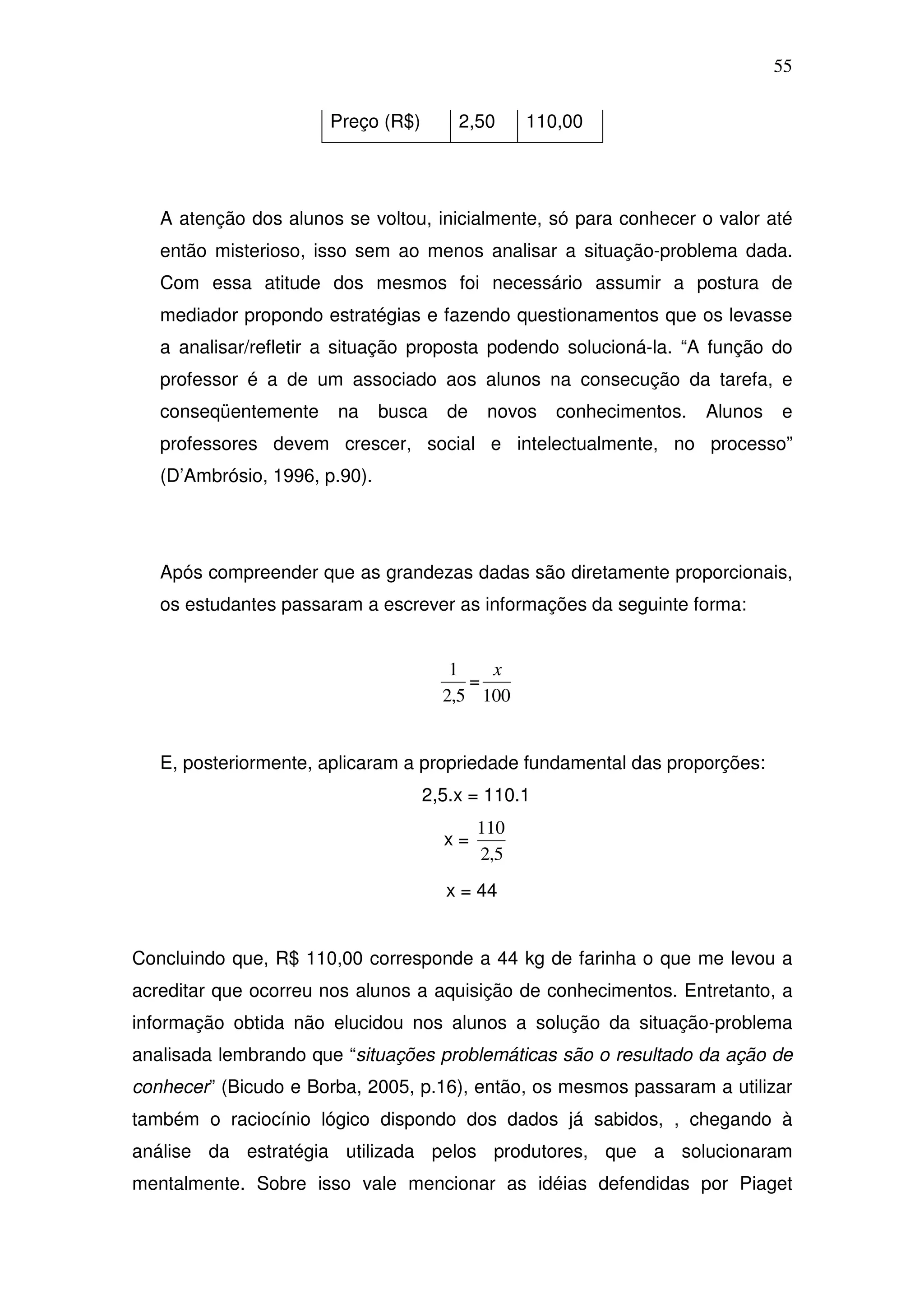 55

                       Preço (R$)       2,50      110,00




   A atenção dos alunos se voltou, inicialmente, só para conhecer o valor até
   então misterioso, isso sem ao menos analisar a situação-problema dada.
   Com essa atitude dos mesmos foi necessário assumir a postura de
   mediador propondo estratégias e fazendo questionamentos que os levasse
   a analisar/refletir a situação proposta podendo solucioná-la. “A função do
   professor é a de um associado aos alunos na consecução da tarefa, e
   conseqüentemente    na      busca   de    novos   conhecimentos.   Alunos   e
   professores devem crescer, social e intelectualmente, no processo”
   (D’Ambrósio, 1996, p.90).




   Após compreender que as grandezas dadas são diretamente proporcionais,
   os estudantes passaram a escrever as informações da seguinte forma:


                                        1   x
                                          =
                                       2,5 100


   E, posteriormente, aplicaram a propriedade fundamental das proporções:
                                    2,5.x = 110.1
                                            110
                                       x=
                                            2,5
                                       x = 44


Concluindo que, R$ 110,00 corresponde a 44 kg de farinha o que me levou a
acreditar que ocorreu nos alunos a aquisição de conhecimentos. Entretanto, a
informação obtida não elucidou nos alunos a solução da situação-problema
analisada lembrando que “situações problemáticas são o resultado da ação de
conhecer” (Bicudo e Borba, 2005, p.16), então, os mesmos passaram a utilizar
também o raciocínio lógico dispondo dos dados já sabidos, , chegando à
análise da estratégia utilizada pelos produtores, que a solucionaram
mentalmente. Sobre isso vale mencionar as idéias defendidas por Piaget
 