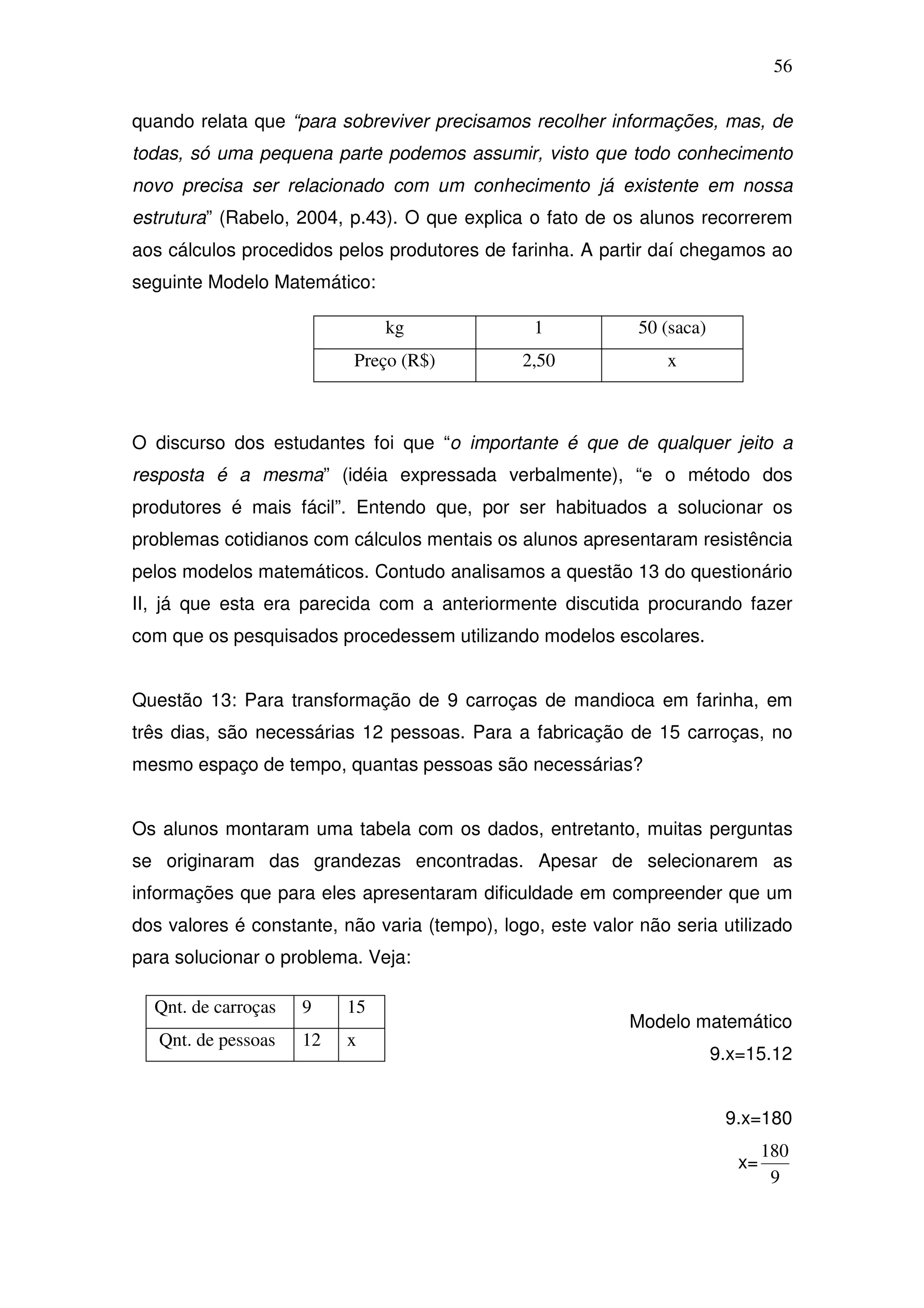56

quando relata que “para sobreviver precisamos recolher informações, mas, de
todas, só uma pequena parte podemos assumir, visto que todo conhecimento
novo precisa ser relacionado com um conhecimento já existente em nossa
estrutura” (Rabelo, 2004, p.43). O que explica o fato de os alunos recorrerem
aos cálculos procedidos pelos produtores de farinha. A partir daí chegamos ao
seguinte Modelo Matemático:

                               kg               1            50 (saca)
                          Preço (R$)           2,50             x



O discurso dos estudantes foi que “o importante é que de qualquer jeito a
resposta é a mesma” (idéia expressada verbalmente), “e o método dos
produtores é mais fácil”. Entendo que, por ser habituados a solucionar os
problemas cotidianos com cálculos mentais os alunos apresentaram resistência
pelos modelos matemáticos. Contudo analisamos a questão 13 do questionário
II, já que esta era parecida com a anteriormente discutida procurando fazer
com que os pesquisados procedessem utilizando modelos escolares.


Questão 13: Para transformação de 9 carroças de mandioca em farinha, em
três dias, são necessárias 12 pessoas. Para a fabricação de 15 carroças, no
mesmo espaço de tempo, quantas pessoas são necessárias?


Os alunos montaram uma tabela com os dados, entretanto, muitas perguntas
se originaram das grandezas encontradas. Apesar de selecionarem as
informações que para eles apresentaram dificuldade em compreender que um
dos valores é constante, não varia (tempo), logo, este valor não seria utilizado
para solucionar o problema. Veja:

  Qnt. de carroças   9    15
                                                            Modelo matemático
   Qnt. de pessoas   12   x
                                                                         9.x=15.12


                                                                          9.x=180
                                                                                 180
                                                                            x=
                                                                                  9
 