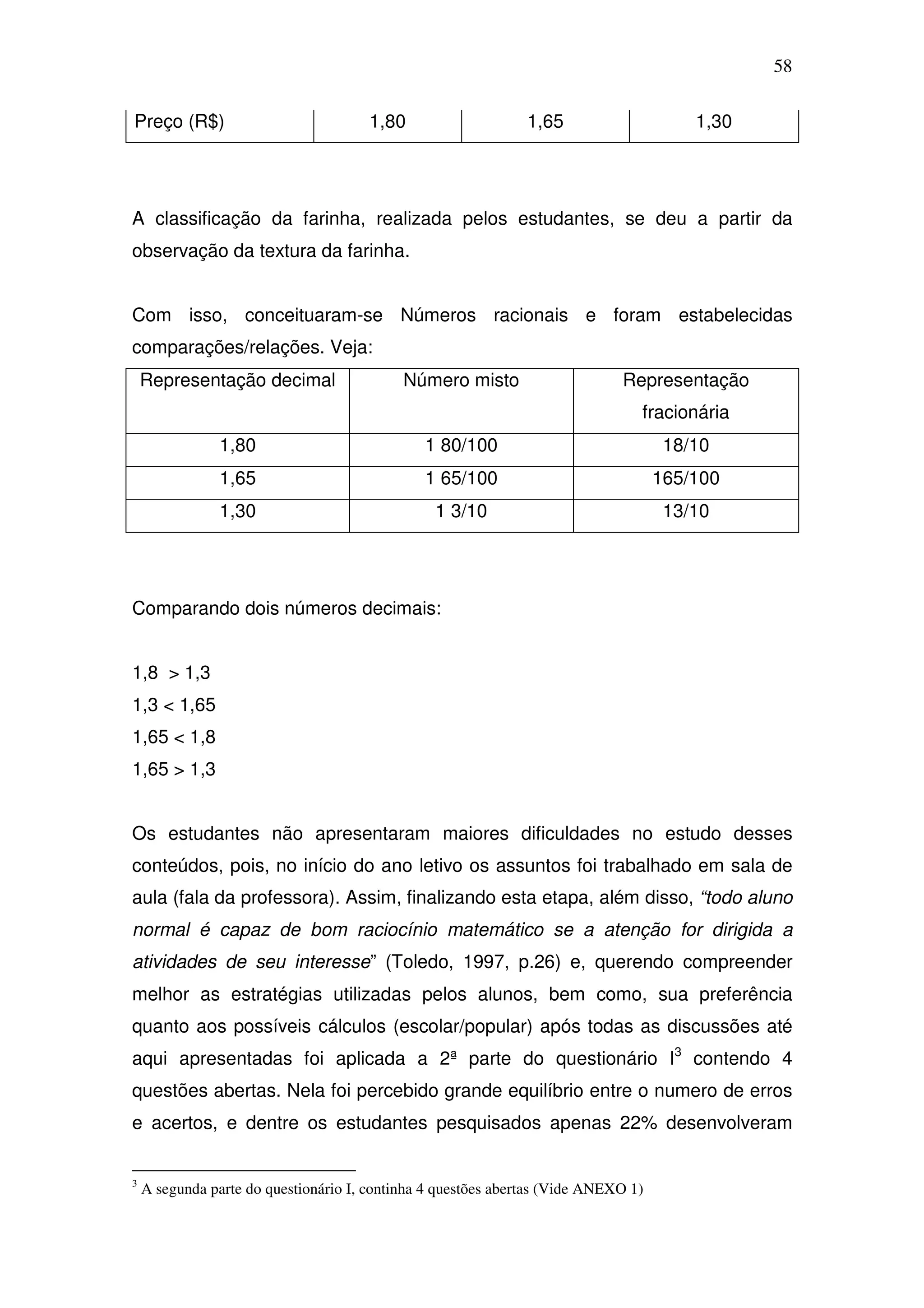 58

Preço (R$)                            1,80                     1,65                     1,30




A classificação da farinha, realizada pelos estudantes, se deu a partir da
observação da textura da farinha.


Com isso, conceituaram-se Números racionais e foram estabelecidas
comparações/relações. Veja:
    Representação decimal                   Número misto                     Representação
                                                                                fracionária
                1,80                           1 80/100                              18/10
                1,65                           1 65/100                             165/100
                1,30                             1 3/10                              13/10




Comparando dois números decimais:


1,8 > 1,3
1,3 < 1,65
1,65 < 1,8
1,65 > 1,3


Os estudantes não apresentaram maiores dificuldades no estudo desses
conteúdos, pois, no início do ano letivo os assuntos foi trabalhado em sala de
aula (fala da professora). Assim, finalizando esta etapa, além disso, “todo aluno
normal é capaz de bom raciocínio matemático se a atenção for dirigida a
atividades de seu interesse” (Toledo, 1997, p.26) e, querendo compreender
melhor as estratégias utilizadas pelos alunos, bem como, sua preferência
quanto aos possíveis cálculos (escolar/popular) após todas as discussões até
aqui apresentadas foi aplicada a 2ª parte do questionário I3 contendo 4
questões abertas. Nela foi percebido grande equilíbrio entre o numero de erros
e acertos, e dentre os estudantes pesquisados apenas 22% desenvolveram


3
    A segunda parte do questionário I, continha 4 questões abertas (Vide ANEXO 1)
 