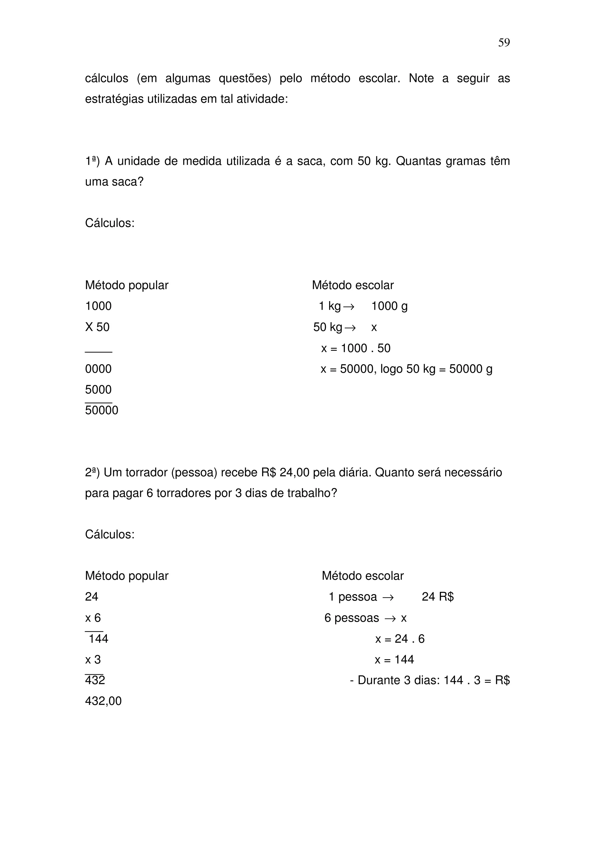 59

cálculos (em algumas questões) pelo método escolar. Note a seguir as
estratégias utilizadas em tal atividade:




1ª) A unidade de medida utilizada é a saca, com 50 kg. Quantas gramas têm
uma saca?


Cálculos:




Método popular                             Método escolar
1000                                        1 kg →   1000 g
X 50                                       50 kg →   x
                                            x = 1000 . 50
0000                                        x = 50000, logo 50 kg = 50000 g
5000
50000




2ª) Um torrador (pessoa) recebe R$ 24,00 pela diária. Quanto será necessário
para pagar 6 torradores por 3 dias de trabalho?


Cálculos:


Método popular                              Método escolar
24                                           1 pessoa →         24 R$
x6                                           6 pessoas → x
144                                                   x = 24 . 6
x3                                                    x = 144
432                                               - Durante 3 dias: 144 . 3 = R$
432,00
 