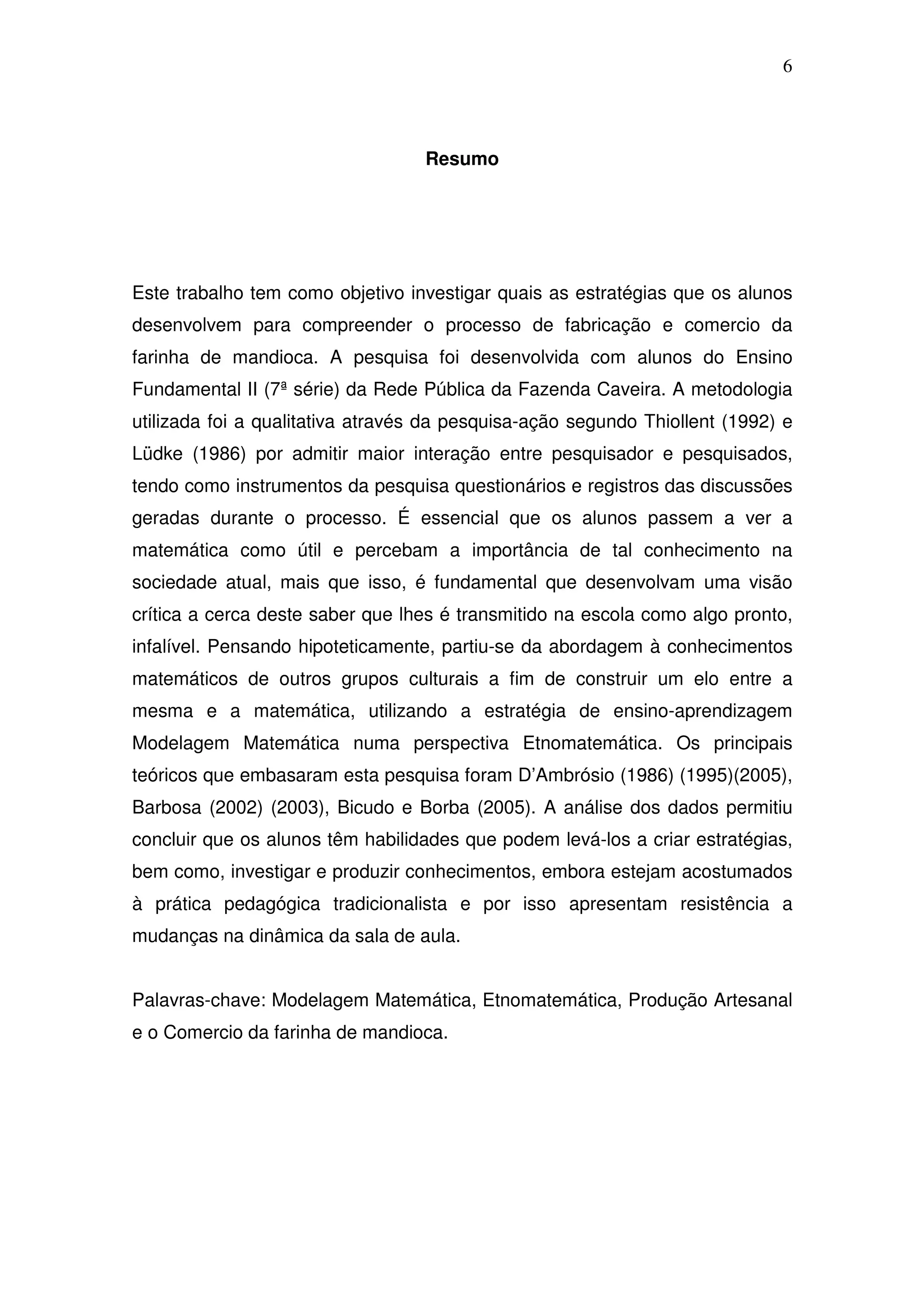 6



                                   Resumo




Este trabalho tem como objetivo investigar quais as estratégias que os alunos
desenvolvem para compreender o processo de fabricação e comercio da
farinha de mandioca. A pesquisa foi desenvolvida com alunos do Ensino
Fundamental II (7ª série) da Rede Pública da Fazenda Caveira. A metodologia
utilizada foi a qualitativa através da pesquisa-ação segundo Thiollent (1992) e
Lüdke (1986) por admitir maior interação entre pesquisador e pesquisados,
tendo como instrumentos da pesquisa questionários e registros das discussões
geradas durante o processo. É essencial que os alunos passem a ver a
matemática como útil e percebam a importância de tal conhecimento na
sociedade atual, mais que isso, é fundamental que desenvolvam uma visão
crítica a cerca deste saber que lhes é transmitido na escola como algo pronto,
infalível. Pensando hipoteticamente, partiu-se da abordagem à conhecimentos
matemáticos de outros grupos culturais a fim de construir um elo entre a
mesma e a matemática, utilizando a estratégia de ensino-aprendizagem
Modelagem Matemática numa perspectiva Etnomatemática. Os principais
teóricos que embasaram esta pesquisa foram D’Ambrósio (1986) (1995)(2005),
Barbosa (2002) (2003), Bicudo e Borba (2005). A análise dos dados permitiu
concluir que os alunos têm habilidades que podem levá-los a criar estratégias,
bem como, investigar e produzir conhecimentos, embora estejam acostumados
à prática pedagógica tradicionalista e por isso apresentam resistência a
mudanças na dinâmica da sala de aula.


Palavras-chave: Modelagem Matemática, Etnomatemática, Produção Artesanal
e o Comercio da farinha de mandioca.
 