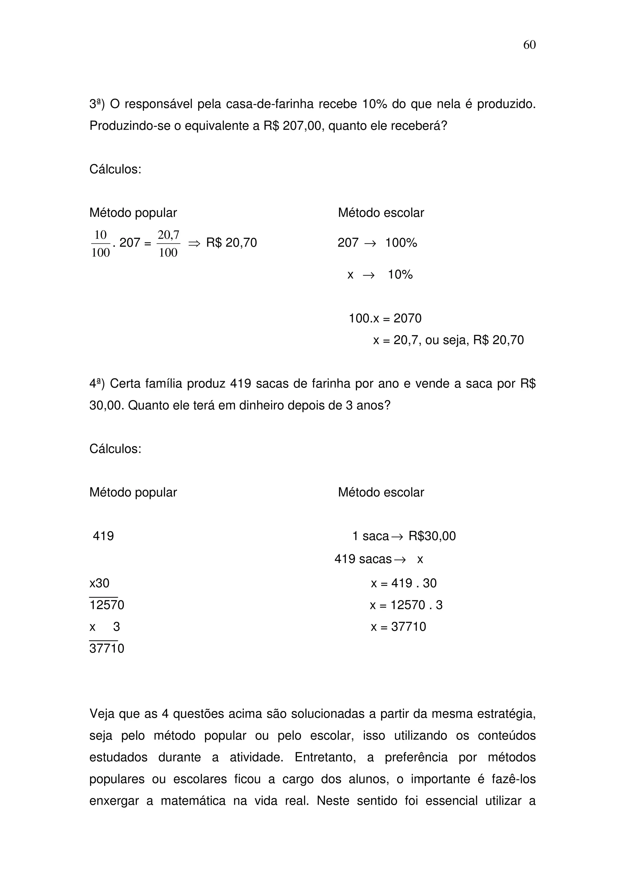 60



3ª) O responsável pela casa-de-farinha recebe 10% do que nela é produzido.
Produzindo-se o equivalente a R$ 207,00, quanto ele receberá?


Cálculos:


Método popular                            Método escolar
10          20,7
    . 207 =      ⇒ R$ 20,70               207 → 100%
100         100
                                            x →    10%


                                            100.x = 2070
                                                x = 20,7, ou seja, R$ 20,70


4ª) Certa família produz 419 sacas de farinha por ano e vende a saca por R$
30,00. Quanto ele terá em dinheiro depois de 3 anos?


Cálculos:


Método popular                            Método escolar


419                                          1 saca → R$30,00
                                          419 sacas → x
x30                                             x = 419 . 30
12570                                           x = 12570 . 3
x     3                                         x = 37710
37710




Veja que as 4 questões acima são solucionadas a partir da mesma estratégia,
seja pelo método popular ou pelo escolar, isso utilizando os conteúdos
estudados durante a atividade. Entretanto, a preferência por métodos
populares ou escolares ficou a cargo dos alunos, o importante é fazê-los
enxergar a matemática na vida real. Neste sentido foi essencial utilizar a
 