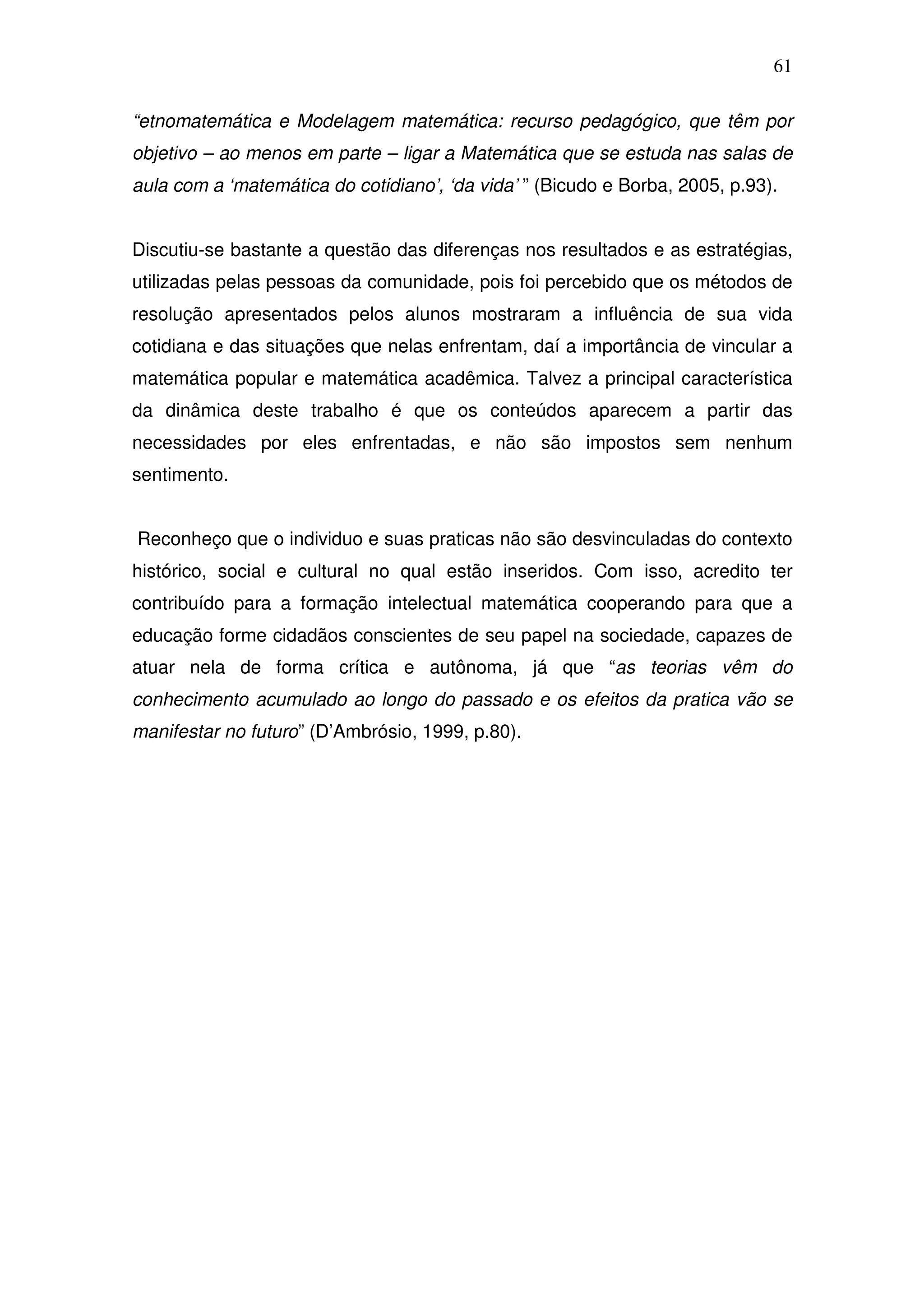 61

“etnomatemática e Modelagem matemática: recurso pedagógico, que têm por
objetivo – ao menos em parte – ligar a Matemática que se estuda nas salas de
aula com a ‘matemática do cotidiano’, ‘da vida’ ” (Bicudo e Borba, 2005, p.93).


Discutiu-se bastante a questão das diferenças nos resultados e as estratégias,
utilizadas pelas pessoas da comunidade, pois foi percebido que os métodos de
resolução apresentados pelos alunos mostraram a influência de sua vida
cotidiana e das situações que nelas enfrentam, daí a importância de vincular a
matemática popular e matemática acadêmica. Talvez a principal característica
da dinâmica deste trabalho é que os conteúdos aparecem a partir das
necessidades por eles enfrentadas, e não são impostos sem nenhum
sentimento.


Reconheço que o individuo e suas praticas não são desvinculadas do contexto
histórico, social e cultural no qual estão inseridos. Com isso, acredito ter
contribuído para a formação intelectual matemática cooperando para que a
educação forme cidadãos conscientes de seu papel na sociedade, capazes de
atuar nela de forma crítica e autônoma, já que “as teorias vêm do
conhecimento acumulado ao longo do passado e os efeitos da pratica vão se
manifestar no futuro” (D’Ambrósio, 1999, p.80).
 