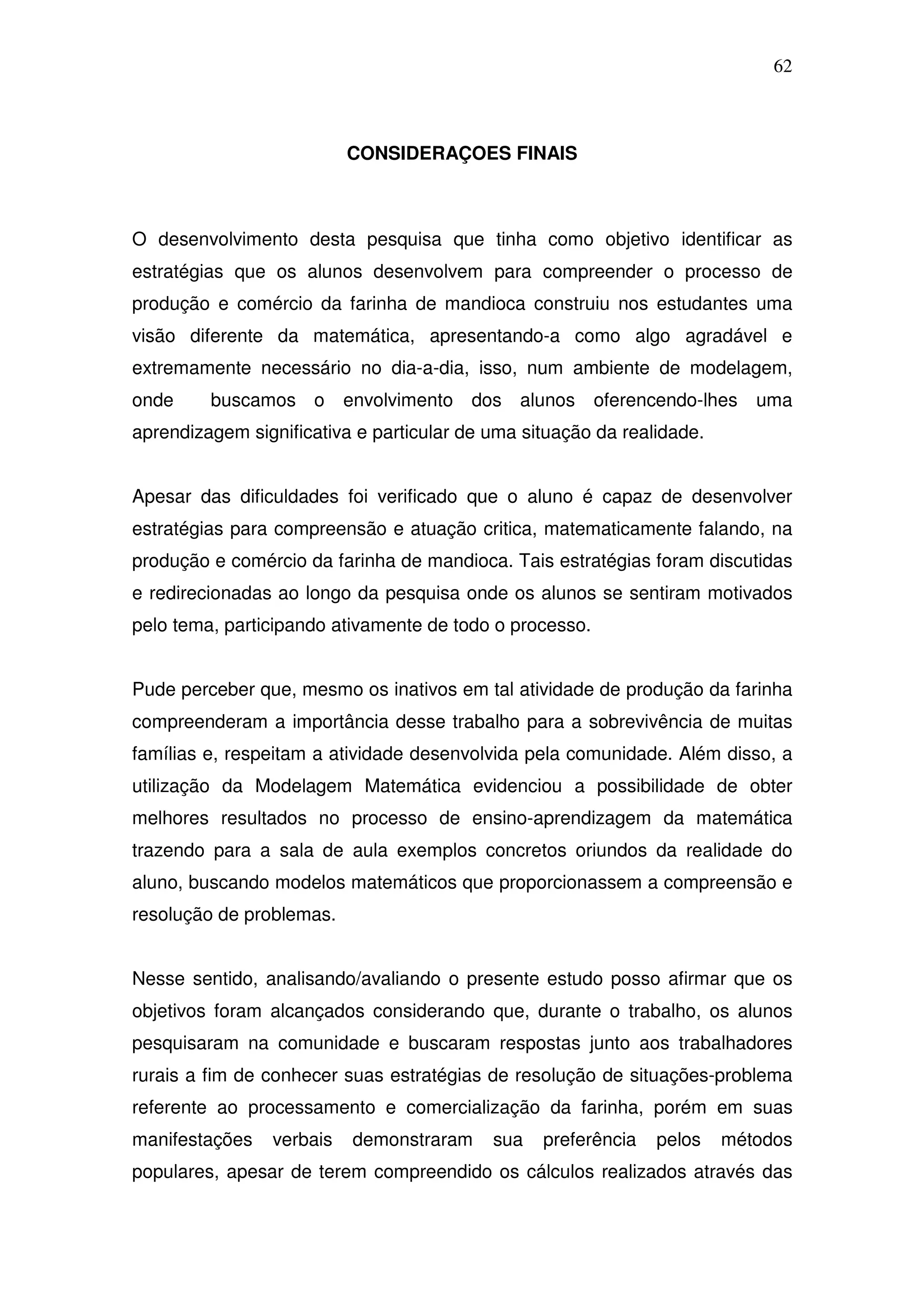 62



                          CONSIDERAÇOES FINAIS



O desenvolvimento desta pesquisa que tinha como objetivo identificar as
estratégias que os alunos desenvolvem para compreender o processo de
produção e comércio da farinha de mandioca construiu nos estudantes uma
visão diferente da matemática, apresentando-a como algo agradável e
extremamente necessário no dia-a-dia, isso, num ambiente de modelagem,
onde     buscamos o       envolvimento dos alunos        oferencendo-lhes   uma
aprendizagem significativa e particular de uma situação da realidade.


Apesar das dificuldades foi verificado que o aluno é capaz de desenvolver
estratégias para compreensão e atuação critica, matematicamente falando, na
produção e comércio da farinha de mandioca. Tais estratégias foram discutidas
e redirecionadas ao longo da pesquisa onde os alunos se sentiram motivados
pelo tema, participando ativamente de todo o processo.


Pude perceber que, mesmo os inativos em tal atividade de produção da farinha
compreenderam a importância desse trabalho para a sobrevivência de muitas
famílias e, respeitam a atividade desenvolvida pela comunidade. Além disso, a
utilização da Modelagem Matemática evidenciou a possibilidade de obter
melhores resultados no processo de ensino-aprendizagem da matemática
trazendo para a sala de aula exemplos concretos oriundos da realidade do
aluno, buscando modelos matemáticos que proporcionassem a compreensão e
resolução de problemas.


Nesse sentido, analisando/avaliando o presente estudo posso afirmar que os
objetivos foram alcançados considerando que, durante o trabalho, os alunos
pesquisaram na comunidade e buscaram respostas junto aos trabalhadores
rurais a fim de conhecer suas estratégias de resolução de situações-problema
referente ao processamento e comercialização da farinha, porém em suas
manifestações   verbais   demonstraram     sua   preferência   pelos    métodos
populares, apesar de terem compreendido os cálculos realizados através das
 