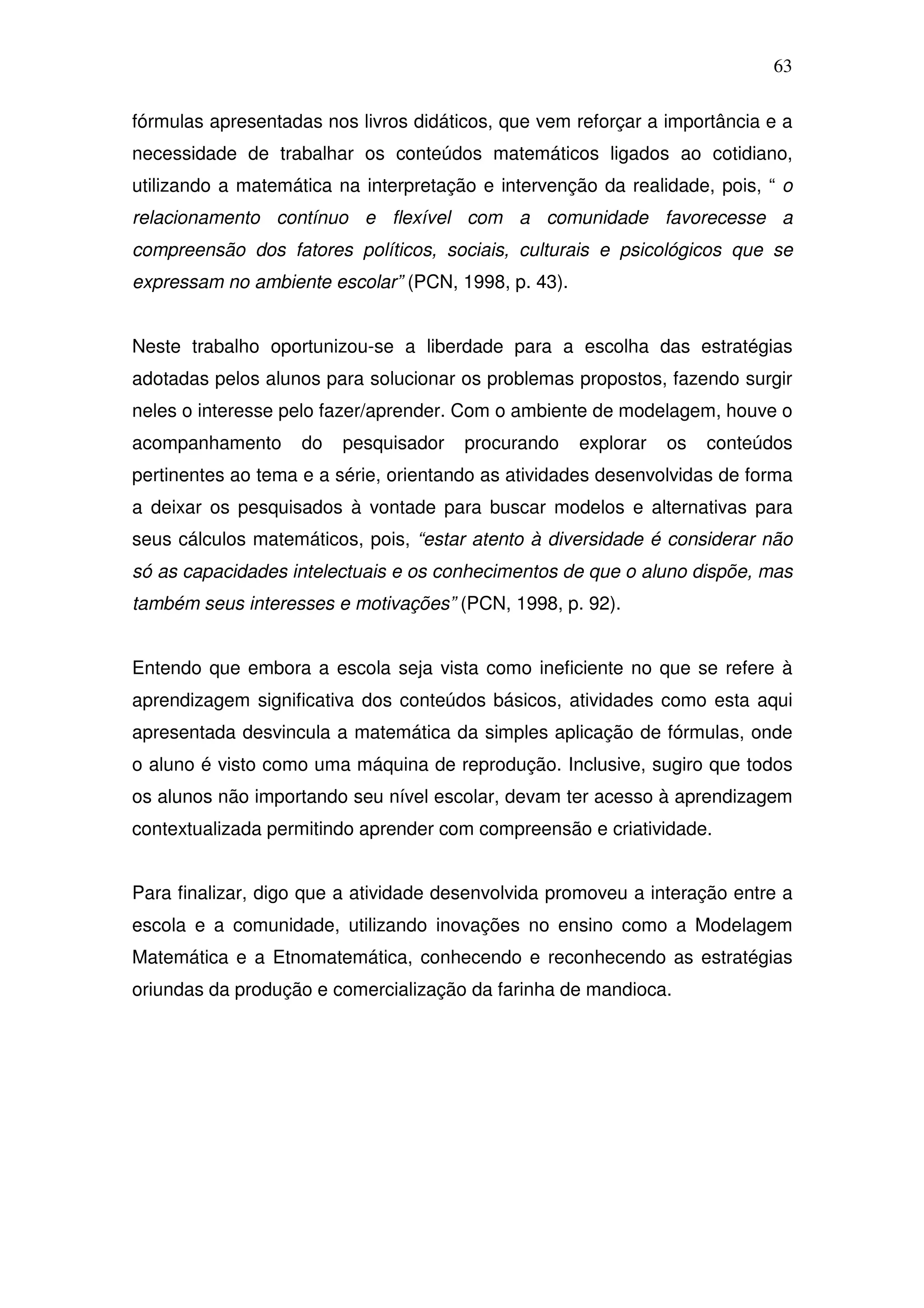 63

fórmulas apresentadas nos livros didáticos, que vem reforçar a importância e a
necessidade de trabalhar os conteúdos matemáticos ligados ao cotidiano,
utilizando a matemática na interpretação e intervenção da realidade, pois, “ o
relacionamento contínuo e flexível com a comunidade favorecesse a
compreensão dos fatores políticos, sociais, culturais e psicológicos que se
expressam no ambiente escolar” (PCN, 1998, p. 43).


Neste trabalho oportunizou-se a liberdade para a escolha das estratégias
adotadas pelos alunos para solucionar os problemas propostos, fazendo surgir
neles o interesse pelo fazer/aprender. Com o ambiente de modelagem, houve o
acompanhamento      do   pesquisador   procurando    explorar   os   conteúdos
pertinentes ao tema e a série, orientando as atividades desenvolvidas de forma
a deixar os pesquisados à vontade para buscar modelos e alternativas para
seus cálculos matemáticos, pois, “estar atento à diversidade é considerar não
só as capacidades intelectuais e os conhecimentos de que o aluno dispõe, mas
também seus interesses e motivações” (PCN, 1998, p. 92).


Entendo que embora a escola seja vista como ineficiente no que se refere à
aprendizagem significativa dos conteúdos básicos, atividades como esta aqui
apresentada desvincula a matemática da simples aplicação de fórmulas, onde
o aluno é visto como uma máquina de reprodução. Inclusive, sugiro que todos
os alunos não importando seu nível escolar, devam ter acesso à aprendizagem
contextualizada permitindo aprender com compreensão e criatividade.


Para finalizar, digo que a atividade desenvolvida promoveu a interação entre a
escola e a comunidade, utilizando inovações no ensino como a Modelagem
Matemática e a Etnomatemática, conhecendo e reconhecendo as estratégias
oriundas da produção e comercialização da farinha de mandioca.
 
