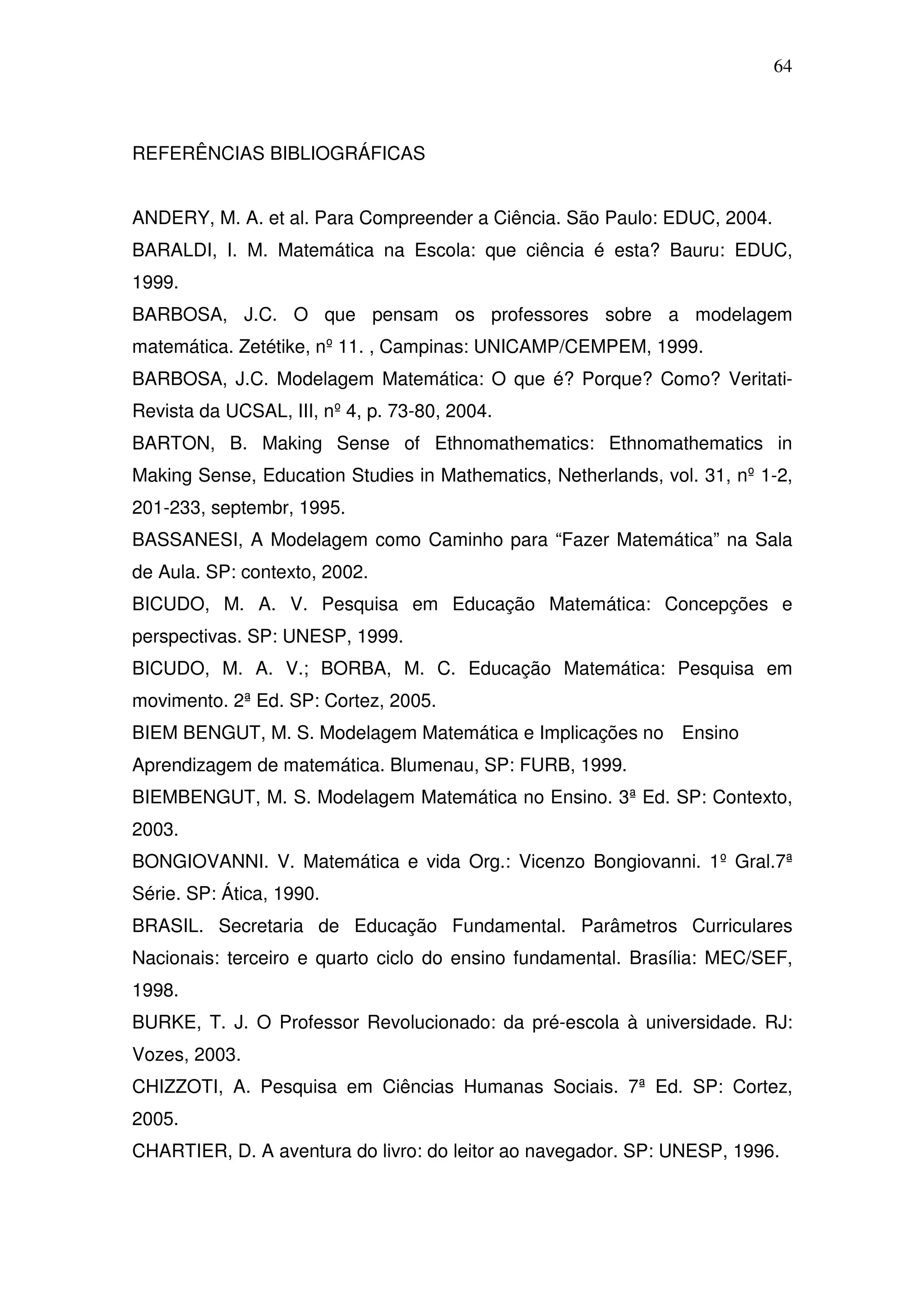 64



REFERÊNCIAS BIBLIOGRÁFICAS


ANDERY, M. A. et al. Para Compreender a Ciência. São Paulo: EDUC, 2004.
BARALDI, I. M. Matemática na Escola: que ciência é esta? Bauru: EDUC,
1999.
BARBOSA, J.C. O que pensam os professores sobre a modelagem
matemática. Zetétike, nº 11. , Campinas: UNICAMP/CEMPEM, 1999.
BARBOSA, J.C. Modelagem Matemática: O que é? Porque? Como? Veritati-
Revista da UCSAL, III, nº 4, p. 73-80, 2004.
BARTON, B. Making Sense of Ethnomathematics: Ethnomathematics in
Making Sense, Education Studies in Mathematics, Netherlands, vol. 31, nº 1-2,
201-233, septembr, 1995.
BASSANESI, A Modelagem como Caminho para “Fazer Matemática” na Sala
de Aula. SP: contexto, 2002.
BICUDO, M. A. V. Pesquisa em Educação Matemática: Concepções e
perspectivas. SP: UNESP, 1999.
BICUDO, M. A. V.; BORBA, M. C. Educação Matemática: Pesquisa em
movimento. 2ª Ed. SP: Cortez, 2005.
BIEM BENGUT, M. S. Modelagem Matemática e Implicações no Ensino
Aprendizagem de matemática. Blumenau, SP: FURB, 1999.
BIEMBENGUT, M. S. Modelagem Matemática no Ensino. 3ª Ed. SP: Contexto,
2003.
BONGIOVANNI. V. Matemática e vida Org.: Vicenzo Bongiovanni. 1º Gral.7ª
Série. SP: Ática, 1990.
BRASIL. Secretaria de Educação Fundamental. Parâmetros Curriculares
Nacionais: terceiro e quarto ciclo do ensino fundamental. Brasília: MEC/SEF,
1998.
BURKE, T. J. O Professor Revolucionado: da pré-escola à universidade. RJ:
Vozes, 2003.
CHIZZOTI, A. Pesquisa em Ciências Humanas Sociais. 7ª Ed. SP: Cortez,
2005.
CHARTIER, D. A aventura do livro: do leitor ao navegador. SP: UNESP, 1996.
 