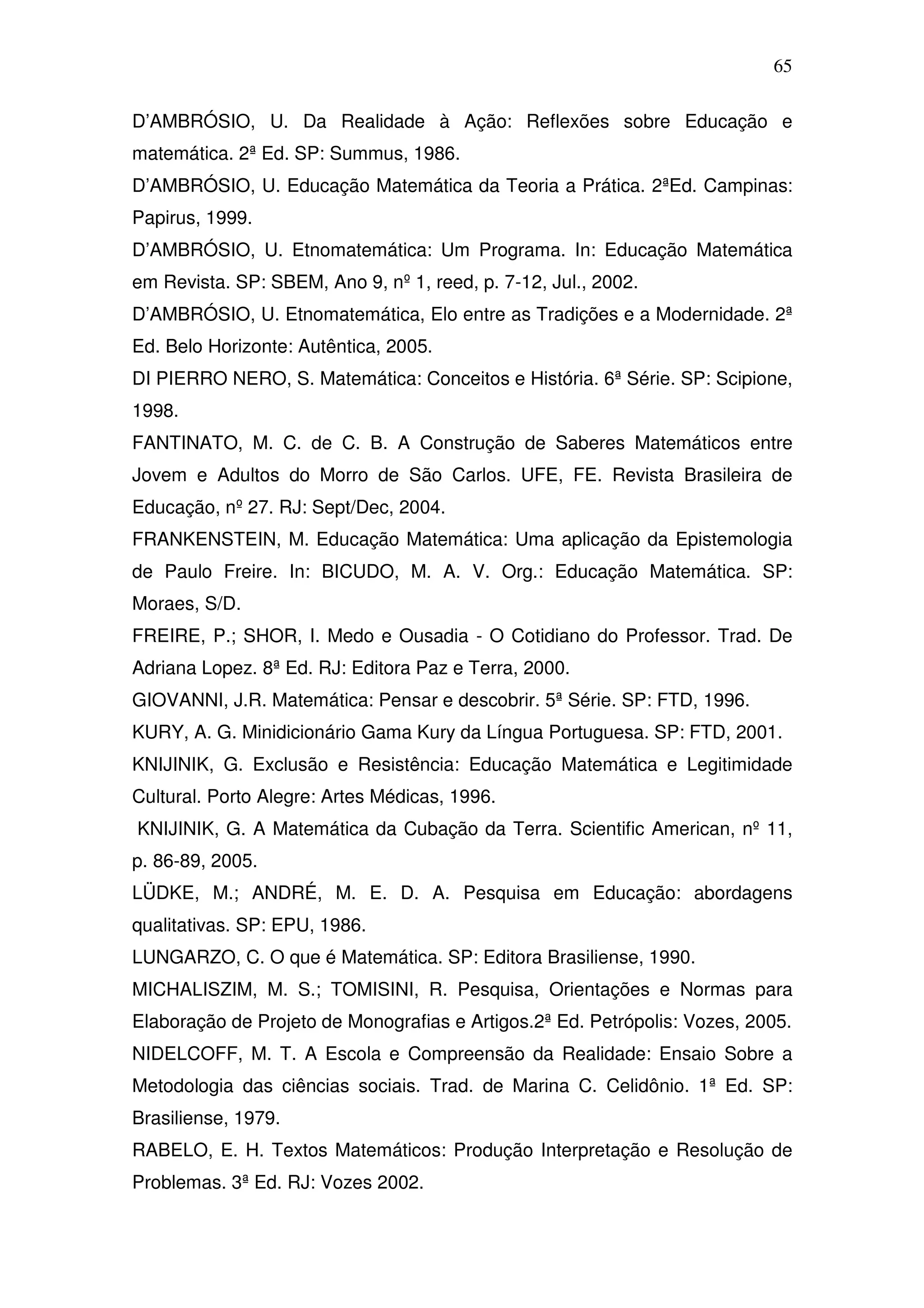 65

D’AMBRÓSIO, U. Da Realidade à Ação: Reflexões sobre Educação e
matemática. 2ª Ed. SP: Summus, 1986.
D’AMBRÓSIO, U. Educação Matemática da Teoria a Prática. 2ªEd. Campinas:
Papirus, 1999.
D’AMBRÓSIO, U. Etnomatemática: Um Programa. In: Educação Matemática
em Revista. SP: SBEM, Ano 9, nº 1, reed, p. 7-12, Jul., 2002.
D’AMBRÓSIO, U. Etnomatemática, Elo entre as Tradições e a Modernidade. 2ª
Ed. Belo Horizonte: Autêntica, 2005.
DI PIERRO NERO, S. Matemática: Conceitos e História. 6ª Série. SP: Scipione,
1998.
FANTINATO, M. C. de C. B. A Construção de Saberes Matemáticos entre
Jovem e Adultos do Morro de São Carlos. UFE, FE. Revista Brasileira de
Educação, nº 27. RJ: Sept/Dec, 2004.
FRANKENSTEIN, M. Educação Matemática: Uma aplicação da Epistemologia
de Paulo Freire. In: BICUDO, M. A. V. Org.: Educação Matemática. SP:
Moraes, S/D.
FREIRE, P.; SHOR, I. Medo e Ousadia - O Cotidiano do Professor. Trad. De
Adriana Lopez. 8ª Ed. RJ: Editora Paz e Terra, 2000.
GIOVANNI, J.R. Matemática: Pensar e descobrir. 5ª Série. SP: FTD, 1996.
KURY, A. G. Minidicionário Gama Kury da Língua Portuguesa. SP: FTD, 2001.
KNIJINIK, G. Exclusão e Resistência: Educação Matemática e Legitimidade
Cultural. Porto Alegre: Artes Médicas, 1996.
KNIJINIK, G. A Matemática da Cubação da Terra. Scientific American, nº 11,
p. 86-89, 2005.
LÜDKE, M.; ANDRÉ, M. E. D. A. Pesquisa em Educação: abordagens
qualitativas. SP: EPU, 1986.
LUNGARZO, C. O que é Matemática. SP: Editora Brasiliense, 1990.
MICHALISZIM, M. S.; TOMISINI, R. Pesquisa, Orientações e Normas para
Elaboração de Projeto de Monografias e Artigos.2ª Ed. Petrópolis: Vozes, 2005.
NIDELCOFF, M. T. A Escola e Compreensão da Realidade: Ensaio Sobre a
Metodologia das ciências sociais. Trad. de Marina C. Celidônio. 1ª Ed. SP:
Brasiliense, 1979.
RABELO, E. H. Textos Matemáticos: Produção Interpretação e Resolução de
Problemas. 3ª Ed. RJ: Vozes 2002.
 
