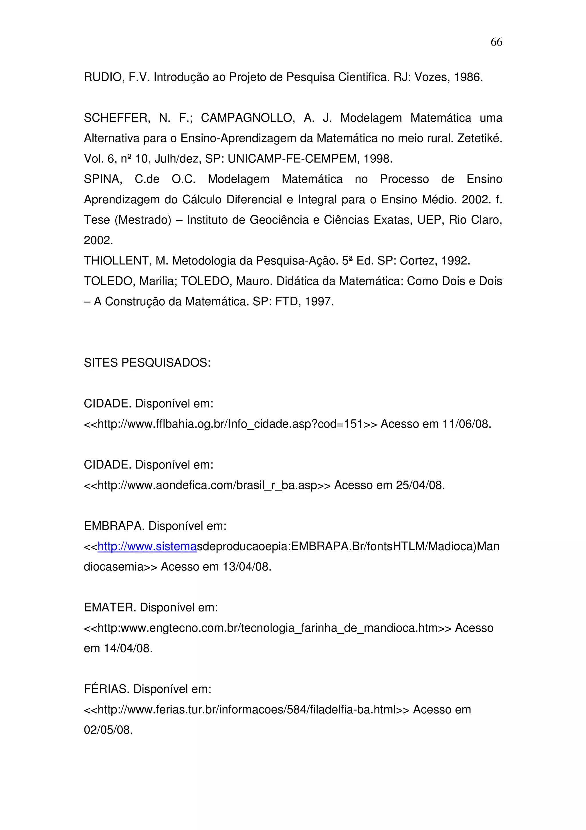 66

RUDIO, F.V. Introdução ao Projeto de Pesquisa Cientifica. RJ: Vozes, 1986.


SCHEFFER, N. F.; CAMPAGNOLLO, A. J. Modelagem Matemática uma
Alternativa para o Ensino-Aprendizagem da Matemática no meio rural. Zetetiké.
Vol. 6, nº 10, Julh/dez, SP: UNICAMP-FE-CEMPEM, 1998.
SPINA,      C.de   O.C.   Modelagem   Matemática   no   Processo   de   Ensino
Aprendizagem do Cálculo Diferencial e Integral para o Ensino Médio. 2002. f.
Tese (Mestrado) – Instituto de Geociência e Ciências Exatas, UEP, Rio Claro,
2002.
THIOLLENT, M. Metodologia da Pesquisa-Ação. 5ª Ed. SP: Cortez, 1992.
TOLEDO, Marilia; TOLEDO, Mauro. Didática da Matemática: Como Dois e Dois
– A Construção da Matemática. SP: FTD, 1997.




SITES PESQUISADOS:


CIDADE. Disponível em:
<<http://www.fflbahia.og.br/Info_cidade.asp?cod=151>> Acesso em 11/06/08.


CIDADE. Disponível em:
<<http://www.aondefica.com/brasil_r_ba.asp>> Acesso em 25/04/08.


EMBRAPA. Disponível em:
<<http://www.sistemasdeproducaoepia:EMBRAPA.Br/fontsHTLM/Madioca)Man
diocasemia>> Acesso em 13/04/08.


EMATER. Disponível em:
<<http:www.engtecno.com.br/tecnologia_farinha_de_mandioca.htm>> Acesso
em 14/04/08.


FÉRIAS. Disponível em:
<<http://www.ferias.tur.br/informacoes/584/filadelfia-ba.html>> Acesso em
02/05/08.
 