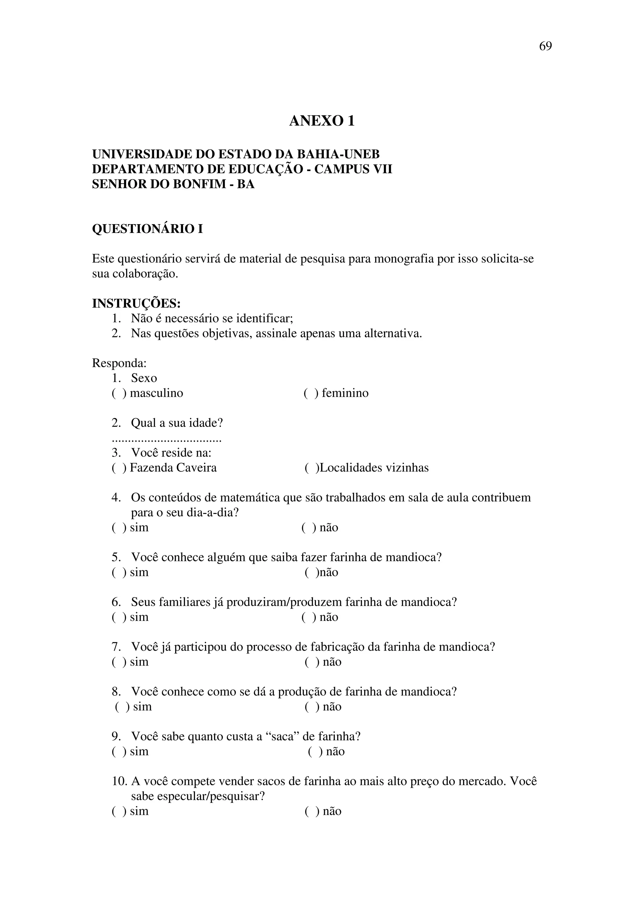 69




                                        ANEXO 1

UNIVERSIDADE DO ESTADO DA BAHIA-UNEB
DEPARTAMENTO DE EDUCAÇÃO - CAMPUS VII
SENHOR DO BONFIM - BA


QUESTIONÁRIO I

Este questionário servirá de material de pesquisa para monografia por isso solicita-se
sua colaboração.

INSTRUÇÕES:
   1. Não é necessário se identificar;
   2. Nas questões objetivas, assinale apenas uma alternativa.

Responda:
   1. Sexo
   ( ) masculino                         ( ) feminino

   2. Qual a sua idade?
   ..................................
   3. Você reside na:
   ( ) Fazenda Caveira                   ( )Localidades vizinhas

   4. Os conteúdos de matemática que são trabalhados em sala de aula contribuem
       para o seu dia-a-dia?
   ( ) sim                          ( ) não

   5. Você conhece alguém que saiba fazer farinha de mandioca?
   ( ) sim                           ( )não

   6. Seus familiares já produziram/produzem farinha de mandioca?
   ( ) sim                            ( ) não

   7. Você já participou do processo de fabricação da farinha de mandioca?
   ( ) sim                             ( ) não

   8. Você conhece como se dá a produção de farinha de mandioca?
    ( ) sim                         ( ) não

   9. Você sabe quanto custa a “saca” de farinha?
   ( ) sim                             ( ) não

   10. A você compete vender sacos de farinha ao mais alto preço do mercado. Você
       sabe especular/pesquisar?
   ( ) sim                            ( ) não
 