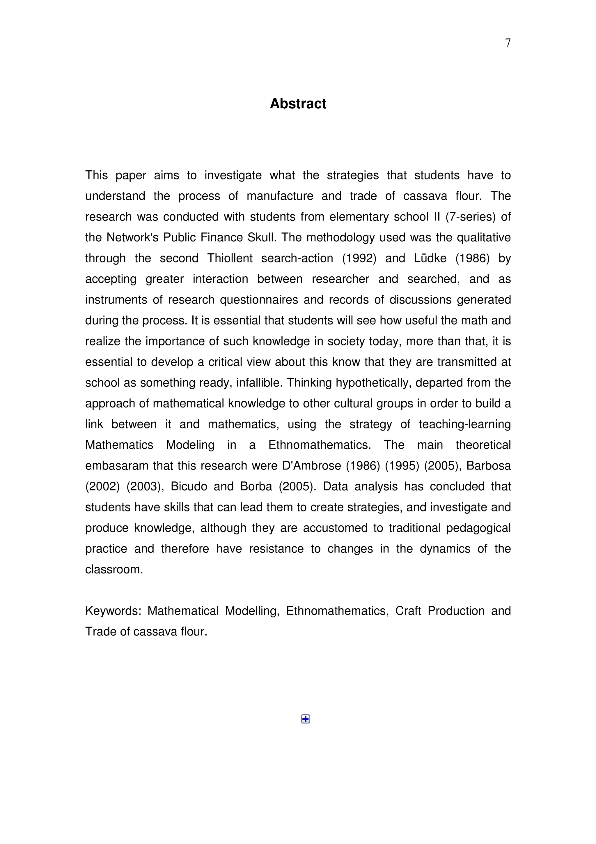 7




                                    Abstract




This paper aims to investigate what the strategies that students have to
understand the process of manufacture and trade of cassava flour. The
research was conducted with students from elementary school II (7-series) of
the Network's Public Finance Skull. The methodology used was the qualitative
through the second Thiollent search-action (1992) and Lüdke (1986) by
accepting greater interaction between researcher and searched, and as
instruments of research questionnaires and records of discussions generated
during the process. It is essential that students will see how useful the math and
realize the importance of such knowledge in society today, more than that, it is
essential to develop a critical view about this know that they are transmitted at
school as something ready, infallible. Thinking hypothetically, departed from the
approach of mathematical knowledge to other cultural groups in order to build a
link between it and mathematics, using the strategy of teaching-learning
Mathematics    Modeling    in   a   Ethnomathematics.    The   main    theoretical
embasaram that this research were D'Ambrose (1986) (1995) (2005), Barbosa
(2002) (2003), Bicudo and Borba (2005). Data analysis has concluded that
students have skills that can lead them to create strategies, and investigate and
produce knowledge, although they are accustomed to traditional pedagogical
practice and therefore have resistance to changes in the dynamics of the
classroom.


Keywords: Mathematical Modelling, Ethnomathematics, Craft Production and
Trade of cassava flour.
 
