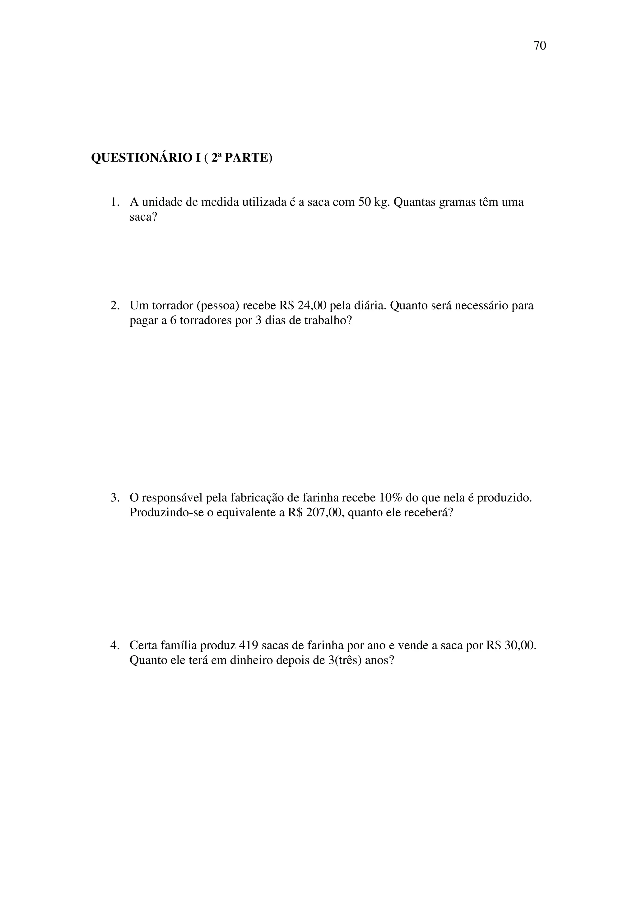 70




QUESTIONÁRIO I ( 2ª PARTE)


  1. A unidade de medida utilizada é a saca com 50 kg. Quantas gramas têm uma
     saca?




  2. Um torrador (pessoa) recebe R$ 24,00 pela diária. Quanto será necessário para
     pagar a 6 torradores por 3 dias de trabalho?




  3. O responsável pela fabricação de farinha recebe 10% do que nela é produzido.
     Produzindo-se o equivalente a R$ 207,00, quanto ele receberá?




  4. Certa família produz 419 sacas de farinha por ano e vende a saca por R$ 30,00.
     Quanto ele terá em dinheiro depois de 3(três) anos?
 