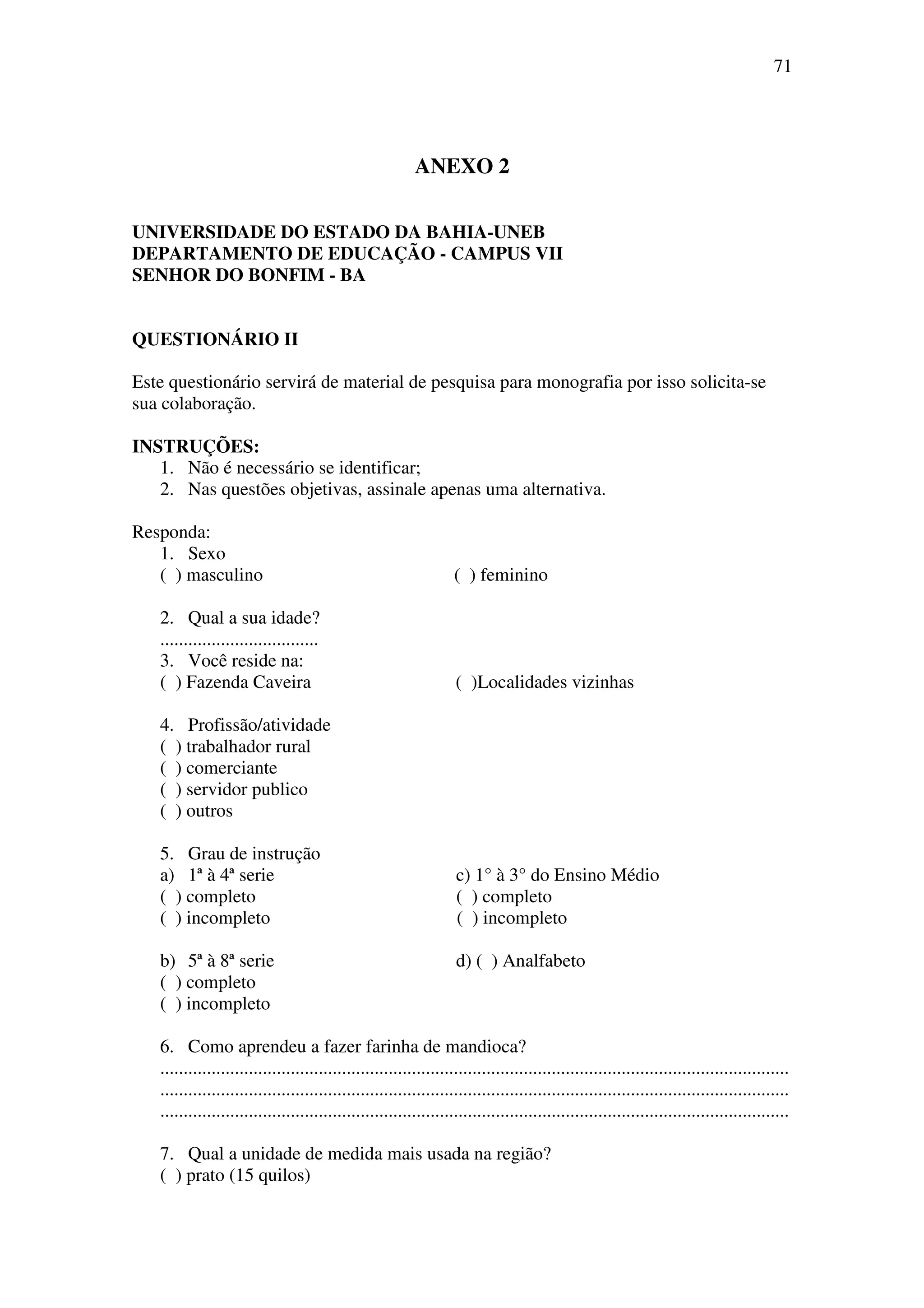 71




                                                         ANEXO 2

UNIVERSIDADE DO ESTADO DA BAHIA-UNEB
DEPARTAMENTO DE EDUCAÇÃO - CAMPUS VII
SENHOR DO BONFIM - BA


QUESTIONÁRIO II

Este questionário servirá de material de pesquisa para monografia por isso solicita-se
sua colaboração.

INSTRUÇÕES:
   1. Não é necessário se identificar;
   2. Nas questões objetivas, assinale apenas uma alternativa.

Responda:
   1. Sexo
   ( ) masculino                                                  ( ) feminino

   2. Qual a sua idade?
   ..................................
   3. Você reside na:
   ( ) Fazenda Caveira                                            ( )Localidades vizinhas

   4. Profissão/atividade
   ( ) trabalhador rural
   ( ) comerciante
   ( ) servidor publico
   ( ) outros

   5. Grau de instrução
   a) 1ª à 4ª serie                                               c) 1° à 3° do Ensino Médio
   ( ) completo                                                   ( ) completo
   ( ) incompleto                                                 ( ) incompleto

   b) 5ª à 8ª serie                                               d) ( ) Analfabeto
   ( ) completo
   ( ) incompleto

   6. Como aprendeu a fazer farinha de mandioca?
   .......................................................................................................................................
   .......................................................................................................................................
   .......................................................................................................................................

   7. Qual a unidade de medida mais usada na região?
   ( ) prato (15 quilos)
 