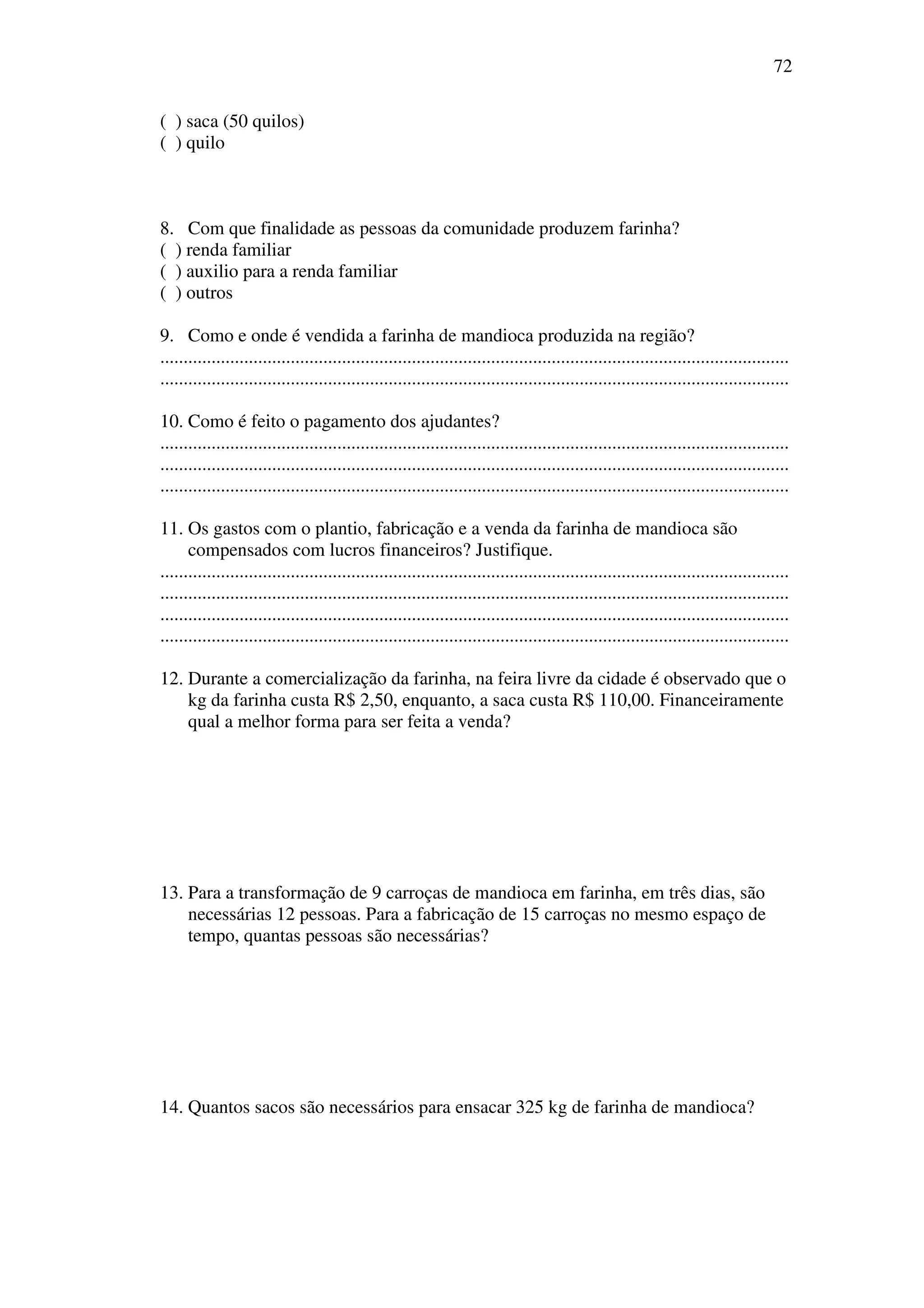 72

( ) saca (50 quilos)
( ) quilo



8. Com que finalidade as pessoas da comunidade produzem farinha?
( ) renda familiar
( ) auxilio para a renda familiar
( ) outros

9. Como e onde é vendida a farinha de mandioca produzida na região?
.......................................................................................................................................
.......................................................................................................................................

10. Como é feito o pagamento dos ajudantes?
.......................................................................................................................................
.......................................................................................................................................
.......................................................................................................................................

11. Os gastos com o plantio, fabricação e a venda da farinha de mandioca são
      compensados com lucros financeiros? Justifique.
.......................................................................................................................................
.......................................................................................................................................
.......................................................................................................................................
.......................................................................................................................................

12. Durante a comercialização da farinha, na feira livre da cidade é observado que o
    kg da farinha custa R$ 2,50, enquanto, a saca custa R$ 110,00. Financeiramente
    qual a melhor forma para ser feita a venda?




13. Para a transformação de 9 carroças de mandioca em farinha, em três dias, são
    necessárias 12 pessoas. Para a fabricação de 15 carroças no mesmo espaço de
    tempo, quantas pessoas são necessárias?




14. Quantos sacos são necessários para ensacar 325 kg de farinha de mandioca?
 