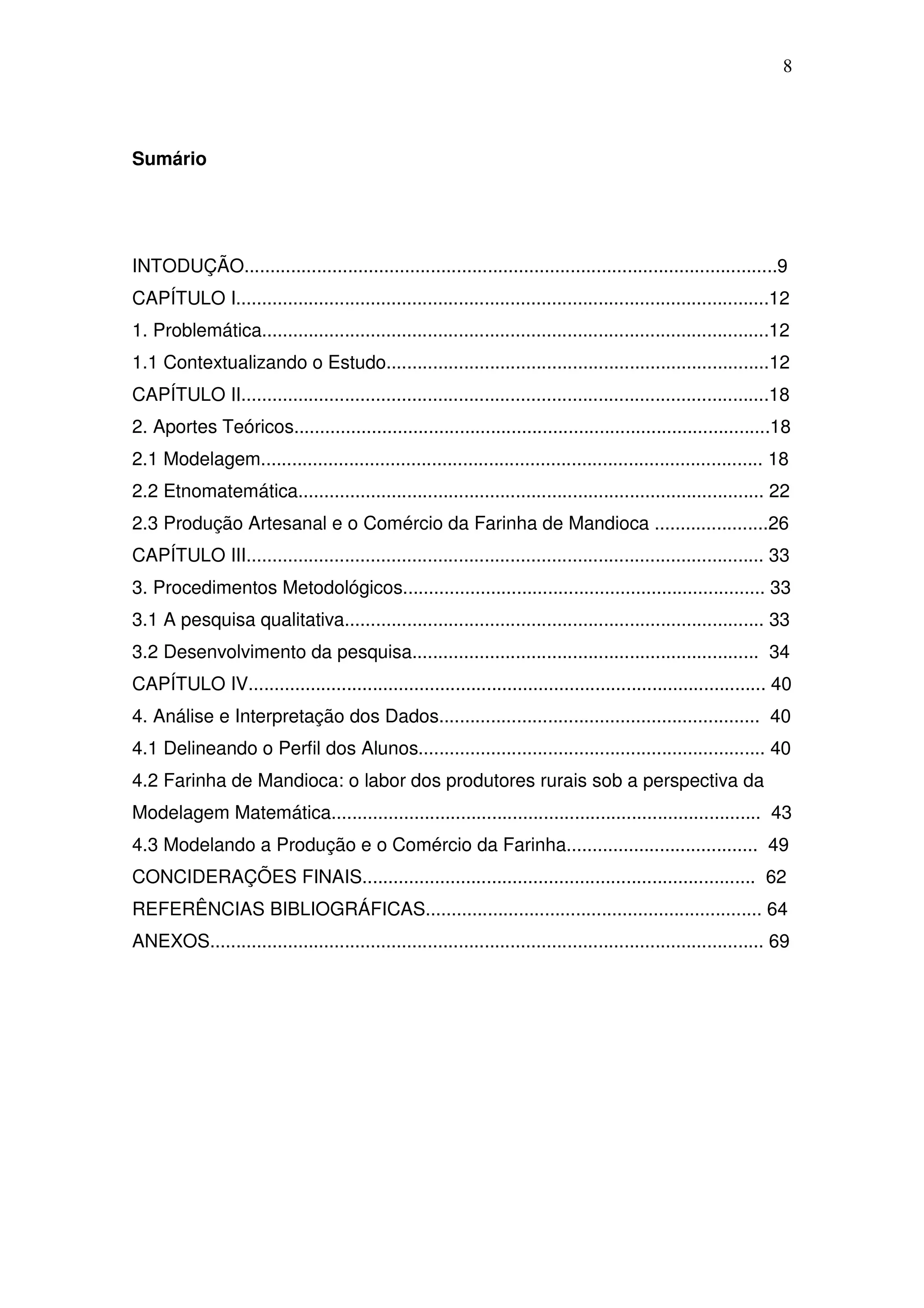 8



Sumário




INTODUÇÃO.......................................................................................................9
CAPÍTULO I.......................................................................................................12
1. Problemática..................................................................................................12
1.1 Contextualizando o Estudo..........................................................................12
CAPÍTULO II......................................................................................................18
2. Aportes Teóricos............................................................................................18
2.1 Modelagem................................................................................................. 18
2.2 Etnomatemática.......................................................................................... 22
2.3 Produção Artesanal e o Comércio da Farinha de Mandioca ......................26
CAPÍTULO III.................................................................................................... 33
3. Procedimentos Metodológicos...................................................................... 33
3.1 A pesquisa qualitativa................................................................................. 33
3.2 Desenvolvimento da pesquisa................................................................... 34
CAPÍTULO IV.................................................................................................... 40
4. Análise e Interpretação dos Dados.............................................................. 40
4.1 Delineando o Perfil dos Alunos................................................................... 40
4.2 Farinha de Mandioca: o labor dos produtores rurais sob a perspectiva da
Modelagem Matemática................................................................................... 43
4.3 Modelando a Produção e o Comércio da Farinha..................................... 49
CONCIDERAÇÕES FINAIS............................................................................ 62
REFERÊNCIAS BIBLIOGRÁFICAS................................................................. 64
ANEXOS........................................................................................................... 69
 