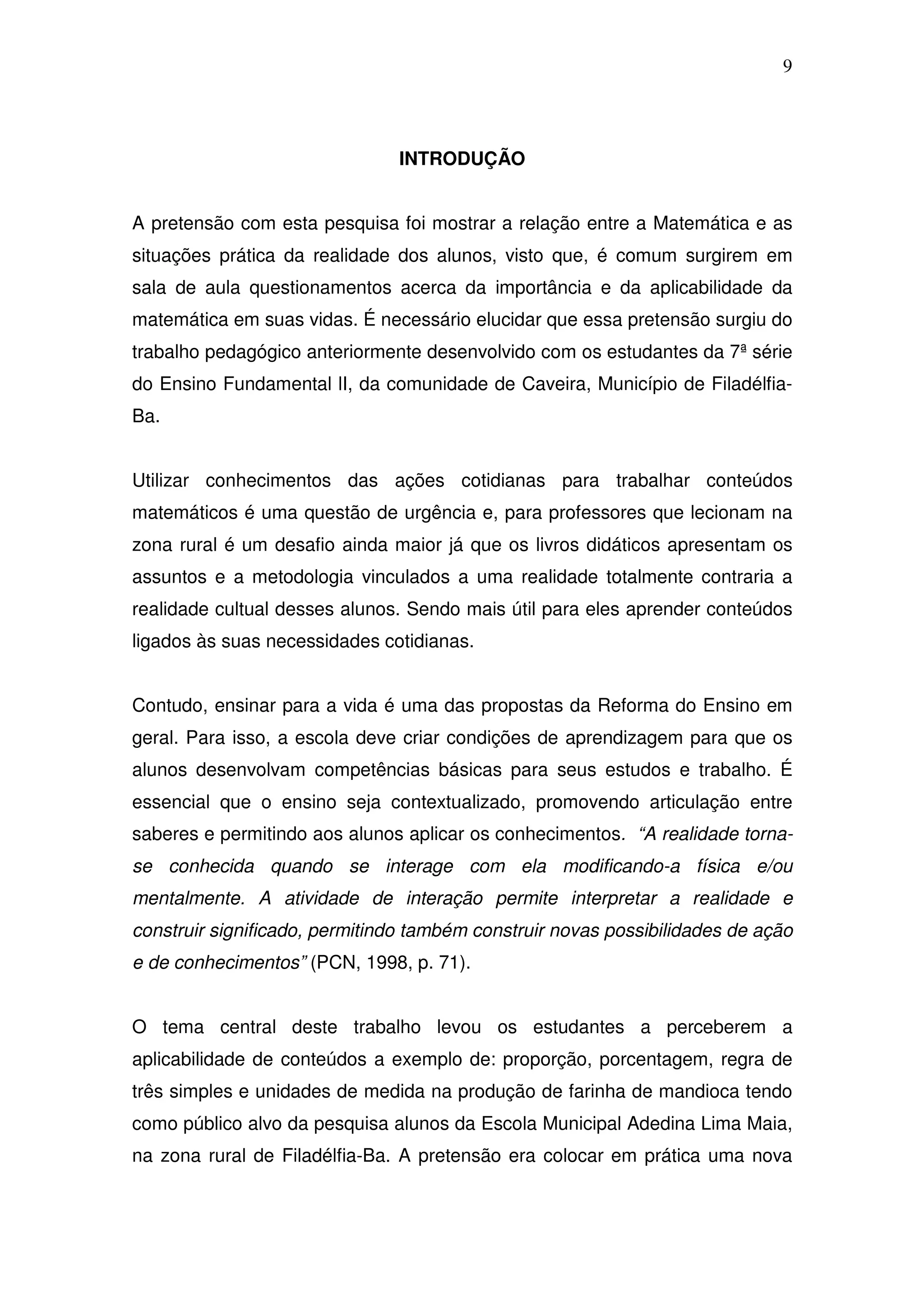 9



                               INTRODUÇÃO


A pretensão com esta pesquisa foi mostrar a relação entre a Matemática e as
situações prática da realidade dos alunos, visto que, é comum surgirem em
sala de aula questionamentos acerca da importância e da aplicabilidade da
matemática em suas vidas. É necessário elucidar que essa pretensão surgiu do
trabalho pedagógico anteriormente desenvolvido com os estudantes da 7ª série
do Ensino Fundamental lI, da comunidade de Caveira, Município de Filadélfia-
Ba.


Utilizar conhecimentos das ações cotidianas para trabalhar conteúdos
matemáticos é uma questão de urgência e, para professores que lecionam na
zona rural é um desafio ainda maior já que os livros didáticos apresentam os
assuntos e a metodologia vinculados a uma realidade totalmente contraria a
realidade cultual desses alunos. Sendo mais útil para eles aprender conteúdos
ligados às suas necessidades cotidianas.


Contudo, ensinar para a vida é uma das propostas da Reforma do Ensino em
geral. Para isso, a escola deve criar condições de aprendizagem para que os
alunos desenvolvam competências básicas para seus estudos e trabalho. É
essencial que o ensino seja contextualizado, promovendo articulação entre
saberes e permitindo aos alunos aplicar os conhecimentos. “A realidade torna-
se conhecida quando se interage com ela modificando-a física e/ou
mentalmente. A atividade de interação permite interpretar a realidade e
construir significado, permitindo também construir novas possibilidades de ação
e de conhecimentos” (PCN, 1998, p. 71).


O tema central deste trabalho levou os estudantes a perceberem a
aplicabilidade de conteúdos a exemplo de: proporção, porcentagem, regra de
três simples e unidades de medida na produção de farinha de mandioca tendo
como público alvo da pesquisa alunos da Escola Municipal Adedina Lima Maia,
na zona rural de Filadélfia-Ba. A pretensão era colocar em prática uma nova
 