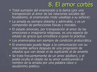8. El amor cortés Total sumisión del enamorado a la dama (por una transposición al amor de las relaciones sociales del feudalismo, el enamorado rinde vasallaje a su señora).  La amada es siempre distante y admirable, y es un compendio de perfecciones físicas y morales.  El estado amoroso, por transposición al amor de las emociones e imaginería religiosas, es una especie de estado de gracia que ennoblece a quien lo practica.  Los enamorados son siempre de condición aristocrática.  El enamorado puede llegar a la comunicación con su inaccesible señora después de una progresión de estados que van desde el de suplicante al de amante Se trata frecuentemente de un amor adúltero, y el poeta oculta el objeto de su amor sustituyendo el nombre de la amada por una palabra clave o seudónimo poético.   
