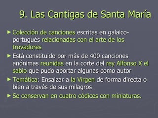 9. Las Cantigas de Santa María Colección de canciones  escritas en galaico-portugués  relacionadas con el arte de los trovadores Está constituido por más de 400 canciones anónimas  reunidas  en la corte del  rey Alfonso X el sabio  que pudo aportar algunas como autor Temática : Ensalzar a  la Virgen  de forma directa o bien a través de sus milagros Se conservan en cuatro códices con miniaturas. 