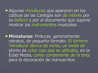 Algunas  miniaturas  que aparecen en los códices de las Cantigas son  de interés  por su  belleza  y por el documento que supone  mostrar los  instrumentos  musicales. Miniaturas:  Pinturas, generalmente retratos, de pequeño formato.  El término 'miniatura' deriva de   minio ,  un óxido de  plomo de  color rojo   que se utilizaba , en la Edad Media,  como componente de la tinta  para la decoración de manuscritos.  