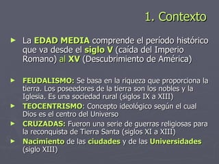1. Contexto  La  EDAD MEDIA  comprende el período histórico que va desde el  siglo V  (caída del Imperio Romano)   al   XV  (Descubrimiento de América) FEUDALISMO:  Se basa en la riqueza que proporciona la tierra. Los poseedores de la tierra son los nobles y la Iglesia. Es una sociedad rural (siglos IX a XIII) TEOCENTRISMO : Concepto ideológico según el cual Dios es el centro del Universo CRUZADAS:  Fueron una serie de guerras religiosas para la reconquista de Tierra Santa (siglos XI a XIII) Nacimiento  de las  ciudades  y de las  Universidades  (siglo XIII) 