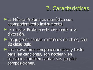 2. Características La Música Profana es monódica con acompañamiento instrumental. La música Profana está destinada a la diversión. Los juglares cantan canciones de otros, son de clase baja Los Trovadores componen música y texto para las canciones, son nobles y en ocasiones también cantan sus propias composiciones.  