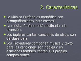 2. Características <ul><li>La Música Profana es monódica con acompañamiento instrumental. </li></ul><ul><li>La música Prof...
