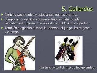 5. Goliardos Clérigos vagabundos y estudiantes pobres pícaros.  Componían y escribían poesía satírica en latín donde criticaban a la Iglesia, a la sociedad establecida y al poder.  También elogiaban el vino, la taberna, el juego, las mujeres y el amor. (La tuna actual deriva de los goliardos) 