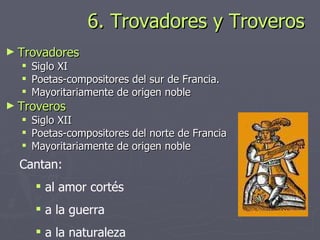 6. Trovadores y Troveros Trovadores Siglo XI Poetas-compositores del sur de Francia. Mayoritariamente de origen noble Troveros Siglo XII Poetas-compositores del norte de Francia Mayoritariamente de origen noble Cantan: al amor cortés  a la guerra  a la naturaleza 