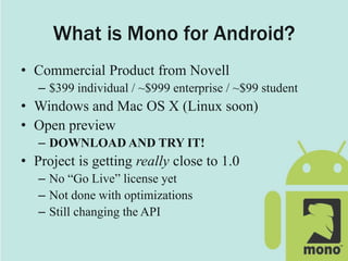 What is Mono for Android?
• Commercial Product from Novell
– $399 individual / ~$999 enterprise / ~$99 student
• Windows and Mac OS X (Linux soon)
• Open preview
– DOWNLOAD AND TRY IT!
• Project is getting really close to 1.0
– No “Go Live” license yet
– Not done with optimizations
– Still changing the API
 