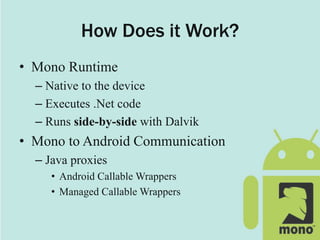 How Does it Work?
• Mono Runtime
– Native to the device
– Executes .Net code
– Runs side-by-side with Dalvik
• Mono to Android Communication
– Java proxies
• Android Callable Wrappers
• Managed Callable Wrappers
 