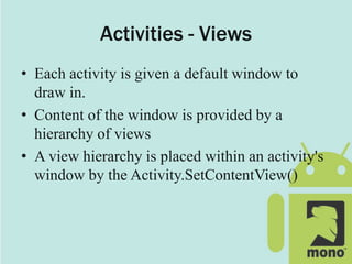 Activities - Views
• Each activity is given a default window to
draw in.
• Content of the window is provided by a
hierarchy of views
• A view hierarchy is placed within an activity's
window by the Activity.SetContentView()
 
