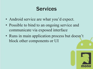 Services
• Android service are what you’d expect.
• Possible to bind to an ongoing service and
communicate via exposed interface
• Runs in main application process but doesn’t
block other components or UI
 