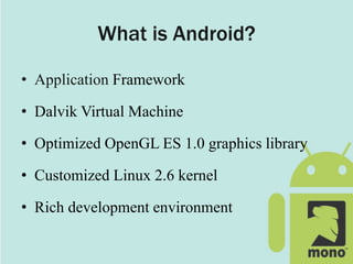 What is Android?
• Application Framework
• Dalvik Virtual Machine
• Optimized OpenGL ES 1.0 graphics library
• Customized Linux 2.6 kernel
• Rich development environment
 