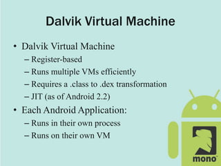 Dalvik Virtual Machine
• Dalvik Virtual Machine
– Register-based
– Runs multiple VMs efficiently
– Requires a .class to .dex transformation
– JIT (as of Android 2.2)
• Each Android Application:
– Runs in their own process
– Runs on their own VM
 