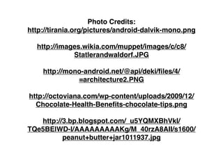 Photo Credits:
http://tirania.org/pictures/android-dalvik-mono.png

  http://images.wikia.com/muppet/images/c/c8/
             Statlerandwaldorf.JPG

    http://mono-android.net/@api/deki/ﬁles/4/
              =architecture2.PNG

http://octoviana.com/wp-content/uploads/2009/12/
  Chocolate-Health-Beneﬁts-chocolate-tips.png

   http://3.bp.blogspot.com/_u5YQMXBhVkI/
TQe5BElWD-I/AAAAAAAAAKg/M_40rzA8AII/s1600/
          peanut+butter+jar1011937.jpg
 