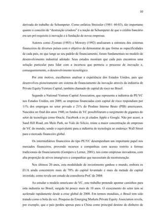 10
derivada do trabalho de Schumpeter. Como enfatiza Streissler (1981: 60-83), tão importante
quanto o conceito de “destruição criadora” é a noção de Schumpeter de que o crédito bancário
era um pré-requisito à inovação e à fundação de novas empresas.
Autores como Zysman (1983) e Mowery (1992) analisaram a estrutura dos sistemas
financeiros de diversos países com o objetivo de demonstrar de que forma as especificidades
de cada país, no que tange ao seu padrão de financiamento, foram fundamentais no modelo de
desenvolvimento industrial adotado. Seus estudos mostram que cada país encontrou uma
solução particular para lidar com a incerteza que permeia o processo de inovação e,
consequentemente, o desenvolvimento tecnológico.
Por este motivo, escolhemos analisar a experiência dos Estados Unidos, país que
desenvolveu pioneiramente um sistema de financiamento da inovação através da indústria de
Private Equity/Venture Capital, também chamado de capital de risco no Brasil.
Segundo a National Venture Capital Association, que representa a indústria de PE/VC
nos Estados Unidos, em 2009, as empresas financiadas com capital de risco respondiam por
11% dos empregos no setor privado e 21% do Produto Interno Bruto (PIB) americanos.
Nascidos no final dos anos 1940, os fundos de VC possibilitaram o surgimento de gigantes do
setor de tecnologia como Oracle, Facebook e os já citados Apple e Google. Não por acaso, a
Sand Hill Road, em Melo Park, no Vale do Silício, reúne a maior concentração de empresas
de VC do mundo, sendo o equivalente para a indústria de tecnologia ao endereço Wall Street
para o mercado financeiro global.
Os intermediários financeiros do tipo PE/VC desempenham um importante papel nos
mercados financeiros, provendo recursos a companhias com acesso restrito a formas
tradicionais de financiamento (Gompers e Lerner, 2001), tais como empresas inovadoras, com
alta proporção de ativos intangíveis e companhias que necessitam de reestruturação.
Nos últimos 20 anos, esta modalidade de investimento ganhou o mundo, embora os
EUA ainda concentrem mais de 70% do capital levantado e mais da metade do capital
investido, como revela um estudo da consultoria PwC de 2004.
Ao estudar o modelo americano de VC, este trabalho pretende apontar caminhos para
esta indústria no Brasil, surgida há pouco mais de 10 anos. O crescimento do setor tem se
acelerado rapidamente desde a crise global de 2008. Em termos mundiais, o Brasil tem sido
tratado como a bola da vez. Pesquisa do Emerging Markets Private Equity Association revela,
por exemplo, que o país perdeu apenas para a China como principal destino do dinheiro de
 