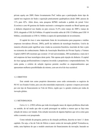 11
private equity em 2009. Outro levantamento PwC indica que a participação deste tipo de
capital nos negócios de fusão e aquisição praticamente quadruplicou desde 2006: passou de
11% para 42%. Além disso, uma pesquisa KPMG realizada a pedido do jornal Valor
Econômico com 44 gestoras de fundos nacionais e estrangeiros atuando no Brasil aponta que
o dinheiro disponível nos fundos no país cresceu 31,5% entre março de 2009 e março de
2010, chegando a US$ 26,9 bilhões. O capital investido subiu de US$ 12 bilhões para US$ 14
bilhões, considerando os US$ 4,1 bilhões à espera de oportunidade de investimento.
O capital de risco é uma importante fonte de investimentos para pequenas e médias
empresas inovadoras (Pavani, 2003), perfil da indústria de tecnologia brasileira. Usá-lo de
maneira eficiente pode significar uma virada na economia brasileira, inserindo de fato o país
na economia do conhecimento. Dados da Associação Brasileira de Private Equity e Venture
Capital (ABVCAP) mostram que existem 1,9 mil universidades, 300 incubadoras e mais de 6
mil empresas de base tecnológica deste porte. Não apenas pela injeção de dinheiro. O capital
de risco agrega profissionalismo à empresa investida e propulsiona o empreendedorismo. Na
outra ponta, o critério de seleção rigoroso permite escolher os empreendimentos que
apresentam melhores possibilidades de retorno, com um nível de risco aceitável.
1.2. OBJETIVO
Este estudo tem como propósito demonstrar como estão estruturados os negócios de
PE/VC nos Estados Unidos, país com alta maturidade empresarial, e apontar o impacto provocado
por este tipo de financiamento no Vale do Silício, região que é a grande criadora por ondas de
inovação globais.
1.3. METODOLOGIA
Cervo A. L. (1983) afirma que toda investigação nasce de algum problema observado
ou sentido, de tal modo que não se pode prosseguir na análise a menos que se faça uma
seleção do tema a ser tratado. Esta seleção necessita de alguma hipótese que sirva como guia
sobre o assunto a ser pesquisado.
Como método de pesquisa, partiu-se da situação problema, descrita no item 1.1 deste
capítulo. Ou seja, o faz do Vale do Silício o maior centro de inovação global? Formulou-se,
então, uma hipótese de que o modelo americano de financiamento da inovação, baseado no
 