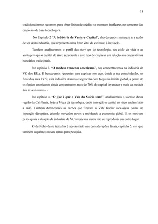 13
tradicionalmente recorrem para obter linhas de crédito se mostram ineficazes no contexto das
empresas de base tecnológica.
No Capítulo 2 “A indústria de Venture Capital”, abordaremos a natureza e a razão
de ser desta indústria, que representa uma fonte vital de estímulo à inovação.
Também analisaremos o perfil das start-ups de tecnologia, seu ciclo de vida e as
vantagens que o capital de risco representa a este tipo de empresa em relação aos empréstimos
bancários tradicionais.
No capítulo 3, “O modelo vencedor americano”, nos concentraremos na indústria de
VC dos EUA. E buscaremos respostas para explicar por que, desde a sua consolidação, no
final dos anos 1970, esta indúsitra domina o segmento com folga no âmbito global, a ponto de
os fundos americanos ainda concentrarem mais de 70% do capital levantado e mais da metade
dos investimentos. .
No capítulo 4, “O que é que o Vale do Silício tem?”, analisaremos o sucesso desta
região da Califórnia, hoje a Meca da tecnologia, onde inovação e capital de risco andam lado
a lado. Também debatedores as razões que fizeram o Vale liderar sucessivas ondas de
inovação disruptiva, criando mercados novos e moldando a economia global. E os motivos
pelos quais a atuação da indústria de VC americana ainda não se reproduziu em outro lugar.
O desfecho deste trabalho é apresentado nas considerações finais, capítulo 5, em que
também sugerimos novos temas para pesquisa.
 