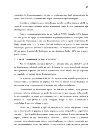 17
constituição é a de uma empresa fora do país, em geral em paraíso fiscal, a integralização do
capital é realizada fora, e o dinheiro entra no país sob a rubrica capital estrangeiro.
Seguindo na linha proposta por Gorgulho, este trabalho considera fundos de VC/PE ou
capital de risco as organizações que realizem atividades de capital de risco, qualquer que seja
a forma jurídica adotada.
Entre as principais características de um Fundo de VC/PE, Gorgulho (1996) destaca
três: 1) é gerido por equipe de administradores ou gestores profissionais; 2) em geral, suas
atividades são financiadas por uma taxa de administração sobre o capital comprometido do
fundo, variando entre 2% e 3% ao ano; 3) e, adicionalmente, os gestores do fundo têm uma
remuneração quando do processo de desinvestimentos – os percentuais mais utilizados são
80% do ganho de capital são distribuídos aos investidores do fundo e 20% para a equipe
gestora do fundo.
2.2.2. VC/PE COMO FONTE DE FINANCIAMENTO
Para Ribeiro (2005), a atividade de PE/VC se apresenta como uma alternativa viável
ao financiamento tradicional obtido por meio de bancos (i.e. empréstimos bancários) para
PMEs geradoras de projetos com elevada expectativa de risco e retorno, mas que só podem
ser executados por meio da injeção de novos recursos.
Ele argumenta que gestores de PE/VC são agentes melhor adaptados para mitigar o
risco associado ao investimento em empresas com pouco ou nenhum histórico financeiro ou
ativos tangíveis que possam se constituir como garantia real para empréstimos.
Diferentemente de investidores típicos do mercado de capitais, esses gestores
costumam participar diretamente da gestão das empresas em que investem, influenciando
decisões estratégicas e a própria governança corporativa. São investidores ativos, conforme a
definição de Jensen (1991). Só assim conseguem mitigar os riscos e influenciar a
possibilidade de sucesso e saída do negócio.
Pavani (2003) afirma que a lógica da operação de VC resolve três questões críticas
para o financiamento de pequenas e médias empresas, quando comparado aos empréstimos
bancários: 1) foge da análise financeira dos bancos, que se baseia no desempenho passado da
empresa, refletido em seus demonstrativos financeiros. O método estima se a empresa
conseguirá gerar caixa para pagar os juros e amortizações dos empréstimos, história essa que
uma nova empresa não possui; 2) o tomador do empréstimo não precisa apresentar garantias
 