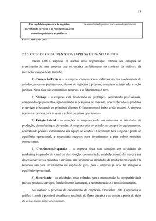 19
Um verdadeiro parceiro de negócios,
partilhando os riscos e as recompensas, com
conselhos práticos e experiência.
A assistência disponível varia consideravelmente.
Fonte: ABVCAP, 2001
2.2.3. CICLO DE CRESCIMENTO DA EMPRESA E FINANCIAMENTO
Pavani (2003, capítulo 1) adotou uma segmentação híbrida dos estágios de
crescimento de uma empresa que se encaixa perfeitamente no contexto da indústria da
inovação, escopo deste trabalho.
1) Concepção/Criação – a empresa concentra seus esforços no desenvolvimento de
estudos, pesquisas preliminares, planos de negócios e projetos, pesquisas de mercado, criação
jurídica. Nesta fase são consumidos recursos, e o faturamento é zero.
2) Start-up – a empresa está finalizando os protótipos, contratando profissionais,
comprando equipamentos, aprofundando as pesquisas de mercado, desenvolvendo os produtos
e serviços e buscando os primeiros clientes. O faturamento é baixo e não estável. A empresa
necessita recursos para investir e cobrir prejuízos operacionais.
3) Estágio Inicial – as atenções da empresa estão em estruturar as atividades de
produção, de marketing e de vendas. A empresa está investindo na compra de equipamentos,
contratando pessoas, estruturando sua equipe de vendas. Dificilmente terá atingido o ponto de
equilíbrio operacional, e necessitará recursos para investimento e para cobrir prejuízos
operacionais.
4) Crescimento/Expansão – a empresa foca suas atenções em atividades de
marketing (expansão do canal de distribuição, comunicação, estabelecimento da marca), em
desenvolver novos produtos e serviços, em estruturar as atividades de produção em escala. Os
recursos são para investimento ou capital de giro, pois a empresa já deve ter atingido o
equilíbrio operacional.
5) Maturidade – as atividades estão voltadas para a manutenção da competitividade
(novos produtos/serviços, fortalecimento da marca), a reestruturação e o reposicionamento.
Ao analisar o processo de crescimento de empresas, Deutscher (2001) apresenta o
gráfico 1, onde é possível visualizar o resultado do fluxo de caixa e as vendas a partir do ciclo
de crescimento antes apresentado.
 
