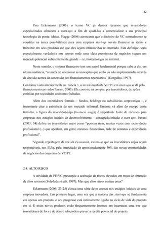 22
Para Eckermann (2006), o termo VC já denota recursos que investidores
especializados oferecem a start-ups a fim de ajudá-las a comercializar a sua principal
tecnologia de ponta: ideias. Plagge (2006) acrescenta que o dinheiro do VC normalmente se
constitui na única possibilidade para uma empresa start-up novata financiar as idéias e
trabalhar em seus produtos até que eles sejam introduzidos no mercado. Esta definição seria
especialmente verdadeira nos setores onde uma ideia promissora de negócios sugere um
mercado potencial suficientemente grande – i.e, biotecnologia ou internet.
Neste sentido, o sistema financeiro tem um papel fundamental porque cabe a ele, em
última instância, “a tarefa de selecionar as inovações que serão ou não implementadas através
da decisão acerca da concessão dos financiamentos necessários” (Gorgulho, 1997).
Conforme visto anteriormente na Tabela 3, o investimento de VC/PE em start-ups se dá pelo
financiamento privado (Pavani, 2003). Ele consiste na compra, por investidores, de ações
emitidas por sociedades anônimas fechadas.
Além dos investidores formais – fundos, holdings ou subsidiárias corporativas –, é
importante citar a existência de um mercado informal. Embora vá além do escopo deste
trabalho, a figura do investidor-anjo (business angel) é importante fonte de recursos para
empresas nos estágios iniciais de desenvolvimento – concepção/criação e start-ups. Pavani
(2003: 34) define os investidores anjos como “pessoas ricas, muitas vezes com experiência
profissional (...) que aportam, em geral, recursos financeiros, rede de contatos e experiência
profissional”.
Segundo reportagem da revista Economist, estima-se que os investidores anjos sejam
responsáveis, nos EUA, pela introdução de aproximadamente 40% das novas oportunidades
de negócios das empresas de VC/PE.
2.4. ALTO RISCO
A atividade de PE/VC pressupõe a aceitação de riscos elevados em troca de obtenção
de altos retornos (Soledade et alli, 1997). Mas que altos riscos seriam estes?
Eckermann (2006: 23-25) elenca uma série deles apenas nos estágios iniciais de uma
empresa inovadora. Em primeiro lugar, uma vez que a maioria das start-ups se fundamenta
em apenas um produto, o seu progresso está intimamente ligado ao ciclo de vida do produto
em si. E esses novos produtos estão frequentemente imersos em incertezas uma vez que
investidores de fora e de dentro não podem prever a receita potencial do projeto.
 