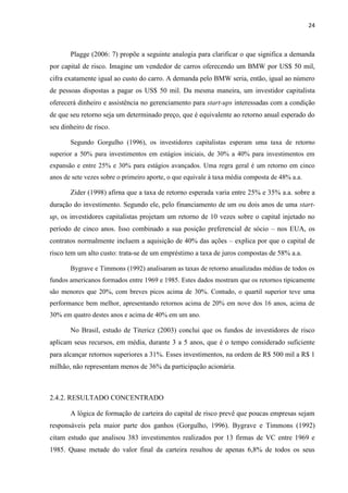 24
Plagge (2006: 7) propõe a seguinte analogia para clarificar o que significa a demanda
por capital de risco. Imagine um vendedor de carros oferecendo um BMW por US$ 50 mil,
cifra exatamente igual ao custo do carro. A demanda pelo BMW seria, então, igual ao número
de pessoas dispostas a pagar os US$ 50 mil. Da mesma maneira, um investidor capitalista
oferecerá dinheiro e assistência no gerenciamento para start-ups interessadas com a condição
de que seu retorno seja um determinado preço, que é equivalente ao retorno anual esperado do
seu dinheiro de risco.
Segundo Gorgulho (1996), os investidores capitalistas esperam uma taxa de retorno
superior a 50% para investimentos em estágios iniciais, de 30% a 40% para investimentos em
expansão e entre 25% e 30% para estágios avançados. Uma regra geral é um retorno em cinco
anos de sete vezes sobre o primeiro aporte, o que equivale à taxa média composta de 48% a.a.
Zider (1998) afirna que a taxa de retorno esperada varia entre 25% e 35% a.a. sobre a
duração do investimento. Segundo ele, pelo financiamento de um ou dois anos de uma start-
up, os investidores capitalistas projetam um retorno de 10 vezes sobre o capital injetado no
período de cinco anos. Isso combinado a sua posição preferencial de sócio – nos EUA, os
contratos normalmente incluem a aquisição de 40% das ações – explica por que o capital de
risco tem um alto custo: trata-se de um empréstimo a taxa de juros compostas de 58% a.a.
Bygrave e Timmons (1992) analisaram as taxas de retorno anualizadas médias de todos os
fundos americanos formados entre 1969 e 1985. Estes dados mostram que os retornos tipicamente
são menores que 20%, com breves picos acima de 30%. Contudo, o quartil superior teve uma
performance bem melhor, apresentando retornos acima de 20% em nove dos 16 anos, acima de
30% em quatro destes anos e acima de 40% em um ano.
No Brasil, estudo de Titericz (2003) conclui que os fundos de investidores de risco
aplicam seus recursos, em média, durante 3 a 5 anos, que é o tempo considerado suficiente
para alcançar retornos superiores a 31%. Esses investimentos, na ordem de R$ 500 mil a R$ 1
milhão, não representam menos de 36% da participação acionária.
2.4.2. RESULTADO CONCENTRADO
A lógica de formação de carteira do capital de risco prevê que poucas empresas sejam
responsáveis pela maior parte dos ganhos (Gorgulho, 1996). Bygrave e Timmons (1992)
citam estudo que analisou 383 investimentos realizados por 13 firmas de VC entre 1969 e
1985. Quase metade do valor final da carteira resultou de apenas 6,8% de todos os seus
 