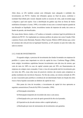 27
Além disso, as LPs também contam com tributação mais adequada à realidade dos
investimentos em PE/VC. Ganhos são tributados apenas no final do prazo, conforme o
resultado final obtido pelo veículo. Quando recebe os recursos de volta, cada investidor paga
a alíquota a qual está sujeito. Caso a distribuição de ganhos seja feita na forma de títulos
mobiliários (Gompers e Lerner, 1999), o investidor só arca com o eventual imposto quando de
sua alienação ou liquidação. Assim, investidores isentos de impostos de renda, tais como os
fundos de pensão, são beneficiados.
Por causa destes fatores citados, a LP acabou se tornando a estrutura legal de preferência da
indústria de PE/VC. Foi implantada nos sistemas jurídicos de países tais como Canadá, Chile
e paraísos fiscais como Bermuda, Panamá e Ilhas Cayman. Ribeiro (2005) destaca que, como
tal estrutura não está prevista na legislação brasileira, as LPs atuantes no país têm todas elas
sede no exterior.
2.5.2. FASE DE INVESTIMENTO
O segundo estágio, o processo de investimento dos fundos levantados em empresas do
portfólio é o passo mais importante no ciclo do capital de risco. Conforme Plagge (2006),
neste estágio, investidores capitalistas buscam investimentos com alta taxa de retorno, que
varia de mais de 100% no caso de capital semente para até 30% em financiamentos de
empresas em estágios mais avançados. Como o risco de uma perda total do investimento gira
em torno dos 20%, essas altas taxas de possíveis retornos são cruciais para compensar as
perdas resultantes dos inevitáveis fracassos. No fim das contas, um retorno estimado de 20%
ao ano é necessário para justificar a existência de um determinado fundo em função dos altos
riscos e baixa liquidez associados ao dinheiro de capital de risco.
Pelo ponto de vista do investidor, o investimento de capital de risco apresenta as
seguintes características (Tosta de Sá,1994 e Leonardos ,1994):
a) Participação minoritária;
b) Participação temporária do investidor (de cinco a sete anos);
c) Participação ativa, por meio do apoio gerencial de alto nível prestado;
d) Expectativas de elevado retorno sobre o capital aplicado; e
e) Realização por meio de instrumentos de investimentos sem garantias.
 
