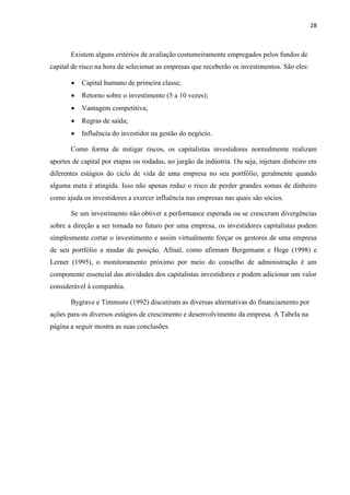 28
Existem alguns critérios de avaliação costumeiramente empregados pelos fundos de
capital de risco na hora de selecionar as empresas que receberão os investimentos. São eles:
Capital humano de primeira classe;
Retorno sobre o investimento (5 a 10 vezes);
Vantagem competitiva;
Regras de saída;
Influência do investidor na gestão do negócio.
Como forma de mitigar riscos, os capitalistas investidores normalmente realizam
aportes de capital por etapas ou rodadas, no jargão da indústria. Ou seja, injetam dinheiro em
diferentes estágios do ciclo de vida de uma empresa no seu portfólio, geralmente quando
alguma meta é atingida. Isso não apenas reduz o risco de perder grandes somas de dinheiro
como ajuda os investidores a exercer influência nas empresas nas quais são sócios.
Se um investimento não obtiver a performance esperada ou se cresceram divergências
sobre a direção a ser tomada no futuro por uma empresa, os investidores capitalistas podem
simplesmente cortar o investimento e assim virtualmente forçar os gestores de uma empresa
de seu portfólio a mudar de posição. Afinal, como afirmam Bergemann e Hege (1998) e
Lerner (1995), o monitoramento próximo por meio do conselho de administração é um
componente essencial das atividades dos capitalistas investidores e podem adicionar um valor
considerável à companhia.
Bygrave e Timmons (1992) discutiram as diversas alternativas do financiamento por
ações para os diversos estágios de crescimento e desenvolvimento da empresa. A Tabela na
página a seguir mostra as suas conclusões.
 