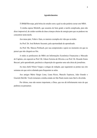 3
Agradecimentos
À BM&FBovespa, pela bolsa de estudos sem a qual eu não poderia cursar este MBA.
À minha esposa Michelli, que assumiu de bom grado a tarefa complicada, para não
dizer impossível, de cuidar sozinha de duas crianças cheias de energia para que eu pudesse me
concentrar nesta tarefa.
Aos meus pais, Valter e Sara, os maiores exemplos de vida que eu tenho.
Ao Prof. Dr. José Roberto Securato, pela oportunidade de aprendizado.
Ao Prof. Ms. Marcos Piellusch, por sua compreensão e apoio no momento em que eu
pensei que não chegaria ao fim.
A todos os professores do MBA em Informações Econômico Financeiras e Mercado
de Capitais, em especial ao Prof. Dr. Edson Ferreira de Oliveira e ao Prof. Dr. Ricardo Ennio
Beccari, pelo aprendizado, paciência e disposição de aguentar uma sala cheia de jornalistas.
Ao meu chefe Nilson Vargas e colegas de redação, que seguraram as pontas nas oito
semanas em que estive afastado para frequentar as aulas.
Aos amigos Mário Sérgio Lima, Liana Rizzo, Marcelo Espinoza, João Grando e
Graziele Dal-Bó. Vocês tornaram a minha estada em São Paulo muito mais fácil e divertida.
Por último, mas não menos importante, a Deus, que nos dá infinitamente mais do que
pedimos ou pensamos.
 