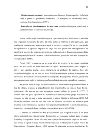 32
• Monitoramento constante: acompanhamento frequente do desempenho e influência
sobre a gestão e a governança corporativa. Os principais são investidores ativos,
conforme descrito por Jensen (1991);
• Restrições ao desalinhamento de Interesses: demais medidas para garantir que o
agente represente os interesses do principal.
Muitos estudos empíricos indicam que os capitalistas de risco precisam de experiência
para selecionar, monitorar e dar apoio de forma exitosa a empresas de alta tecnologia e que
precisam de reputação para levantar recursos de investidores externos. Por sua vez, o acúmulo
de experiência e a reputação adquirida ao longo dos anos geram uma interdependência na
trajetória de sucesso das empresas, ao passo que ondas sucessivas de empresas malsucedidas
apoiadas por capitalistas de risco sem experiência minam a gênese dos mercados de capital de
risco (Schertler, 2002b).
Pavani (2003) ressalta que ao se tornar sócio do negócio, “o investidor capitalista
passa a ser mais do que um mero „fornecedor‟ de capital”. Seu envolvimento com a empresa é
alto, o que significa, muitas vezes, interferência na condução do negócio. Esse alto
envolvimento implica, de um lado, na perda de independência dos gestores da empresa e na
necessidade de informar o investidor sobre o desempenho da companhia; de outro, encaminha
a empresa para uma maior organização, profissionalização da gestão e criação de processos.
Na prática, além da etapa de monitoramento do investimento ou pós-investimento, a
fase de seleção, avaliação e enquadramento dos investimentos, ou seja, as fases de pré-
investimento, são aquelas que mais demandam tempo e esforço do gestor de PE/VC. É
também a fase em que a capacidade e a experiência do analista podem agregar mais valor no
processo, ou seja, em que se pode incrementar o retorno (Kaplan e Strömberg, 2001). Tal
afirmação confirma a tese de que não existe na literatura um modelo de avaliação para
precificar os investimentos de capital de risco amplamente aceito entre os capitalistas de risco,
investidores e empreendedores, conforme observação de Amit et alli. (1999).
O trabalho de Hellman and Puri (2000) conclui que o capital de risco é um fator
interno importante nos estágios iniciais de uma start-up. Evidências indicam que a presença
de funding de capital de risco é relevante para explicar diferenças entre empresas iniciantes.
Isso porque o capital de risco possui características que o diferenciam de outras opções de
financiamento (Gompers e Lerner, 1999, capítulo 7), devotando recursos significativos de
 