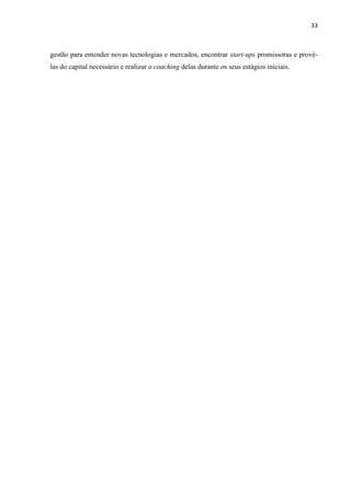 33
gestão para entender novas tecnologias e mercados, encontrar start-ups promissoras e provê-
las do capital necessário e realizar o coaching delas durante os seus estágios iniciais.
 