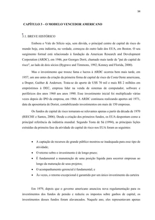 34
CAPÍTULO 3 – O MODELO VENCEDOR AMERICANO
3.1. BREVE HISTÓRICO
Embora o Vale do Silício seja, sem dúvida, o principal centro de capital de risco do
mundo hoje, esta indústria, na verdade, começou do outro lado dos EUA, em Boston. O seu
surgimento formal está relacionado à fundação da American Research and Development
Corporation (ARDC), em 1946, por Georges Dorit, chamado mais tarde de "pai do capital de
risco", ao lado de dois sócios (Bygrave and Timmons, 1992; Kenney and Florida, 2000).
Mas o investimento que trouxe fama e lucros à ARDC ocorreu bem mais tarde, em
1957, um ano antes da criação da primeira firma de capital de risco da Costa Oeste americana,
a Draper, Gaither & Anderson. Trata-se do aporte de US$ 70 mil e mais R$ 2 milhões em
empréstimos à DEC, empresa líder na venda de sistemas de computador, software e
periféricos dos anos 1960 aos anos 1990. Esse investimento inicial foi multiplicado várias
vezes depois do IPO da empresa, em 1966. A ARDC continuou realizando aportes até 1971,
data da aposentaria de Doriot, contabilizando investimentos em mais de 150 empresas.
Os fundos de capital de risco tornaram-se relevantes apenas a partir da década de 1970
(RIECHE e Santos, 2006). Desde a criação dos primeiros fundos, os EUA despontam como a
principal referência da indústria mundial. Segundo Tosta de Sá (1994), as principais lições
extraídas da primeira fase da atividade de capital de risco nos EUA foram as seguintes:
A captação de recursos do grande público mostrou-se inadequada para esse tipo de
atividade;
O retorno sobre o investimento é de longo prazo;
É fundamental a manutenção de uma posição líquida para socorrer empresas ao
longo da maturação de seus projetos;
O acompanhamento gerencial é fundamental; e
Às vezes, o retorno excepcional é garantido por um único investimento da carteira
Em 1979, depois que o governo americano anunciou nova regulamentação para os
investimentos dos fundos de pensão e reduziu os impostos sobre ganhos de capital, os
investimentos desses fundos foram alavancados. Naquele ano, eles representavam apenas
Y
e
a
r
T
o
t
a
l
C
u
m
u
l
a
t
i
v
e
F
u
n
d
s
T
o
t
a
l
C
u
m
u
l
a
t
i
v
e
F
i
r
m
s
T
o
t
a
l
C
u
m
u
l
a
t
i
v
e
C
a
p
i
t
a
l
(
$
B
 