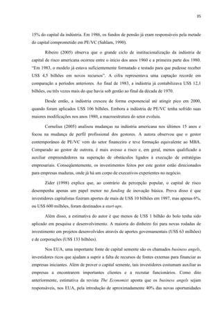 35
15% do capital da indústria. Em 1986, os fundos de pensão já eram responsáveis pela metade
do capital comprometido em PE/VC (Sahlam, 1990).
Ribeiro (2005) observa que o grande ciclo de institucionalização da indústria de
capital de risco americana ocorreu entre o início dos anos 1960 e a primeira parte dos 1980.
“Em 1983, o modelo já estava suficientemente formatado e testado para que pudesse receber
US$ 4,5 bilhões em novos recursos”. A cifra representava uma captação recorde em
comparação a períodos anteriores. Ao final de 1983, a indústria já contabilizava US$ 12,1
bilhões, ou três vezes mais do que havia sob gestão ao final da década de 1970.
Desde então, a indústria cresceu de forma exponencial até atingir pico em 2000,
quando foram aplicados US$ 106 bilhões. Embora a indústria de PE/VC tenha sofrido suas
maiores modificações nos anos 1980, a macroestrutura do setor evoluiu.
Cornelius (2005) analisou mudanças na indústria americana nos últimos 15 anos e
focou na mudança de perfil profissional dos gestores. A autora observou que o gestor
contemporâneo de PE/VC vem do setor financeiro e teve formação equivalente ao MBA.
Comparado ao gestor de outrora, é mais avesso a risco e, em geral, menos qualificado a
auxiliar empreendedores na superação de obstáculos ligados à execução de estratégias
empresariais. Conseqüentemente, os investimentos feitos por este gestor estão direcionados
para empresas maduras, onde já há um corpo de executivos experientes no negócio.
Zider (1998) explica que, ao contrário da percepção popular, o capital de risco
desempenha apenas um papel menor no funding de inovação básica. Prova disso é que
investidores capitalistas fizeram aportes de mais de US$ 10 bilhões em 1997, mas apenas 6%,
ou US$ 600 milhões, foram destinados a start-ups.
Além disso, a estimativa do autor é que menos de US$ 1 bilhão do bolo tenha sido
aplicado em pesquisa e desenvolvimento. A maioria do dinheiro foi para novas rodadas de
investimento em projetos desenvolvidos através de aportes governamentais (US$ 63 milhões)
e de corporações (US$ 133 bilhões).
Nos EUA, uma importante fonte de capital semente são os chamados business angels,
investidores ricos que ajudam a suprir a falta de recursos de fontes externas para financiar as
empresas iniciantes. Além de prover o capital semente, tais investidores costumam auxiliar as
empresas a encontrarem importantes clientes e a recrutar funcionários. Como dito
anteriormente, estimativa da revista The Economist aponta que os business angels sejam
responsáveis, nos EUA, pela introdução de aproximadamente 40% das novas oportunidades
 