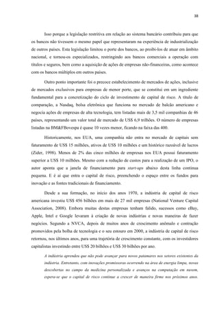 38
Isso porque a legislação restritiva em relação ao sistema bancário contribuiu para que
os bancos não tivessem o mesmo papel que representaram na experiência de industrialização
de outros países. Esta legislação limitou o porte dos bancos, ao proibi-los de atuar em âmbito
nacional, e tornou-os especializados, restringindo aos bancos comerciais a operação com
títulos e seguros, bem como a aquisição de ações de empresas não-financeiras, como acontece
com os bancos múltiplos em outros países.
Outro ponto importante foi o precoce estabelecimento de mercados de ações, inclusive
de mercados exclusivos para empresas de menor porte, que se constitui em um ingrediente
fundamental para a concretização do ciclo de investimento de capital de risco. A título de
comparação, a Nasdaq, bolsa eletrônica que funciona no mercado de balcão americano e
negocia ações de empresas de alta tecnologia, tem listadas mais de 3,5 mil companhias de 46
países, representando um valor total de mercado de US$ 6,9 trilhões. O número de empresas
listadas na BM&FBovespa é quase 10 vezes menor, ficando na faixa das 400.
Historicamente, nos EUA, uma companhia não entra no mercado de capitais sem
faturamento de US$ 15 milhões, ativos de US$ 10 milhões e um histórico razoável de lucros
(Zider, 1998). Menos de 2% das cinco milhões de empresas nos EUA possui faturamento
superior a US$ 10 milhões. Mesmo com a redução de custos para a realização de um IPO, o
autor aponta que a janela de financiamento para start-ups abaixo desta linha continua
pequena. E é aí que entra o capital de risco, preenchendo o espaço entre os fundos para
inovação e as fontes tradicionais de financiamento.
Desde a sua formação, no início dos anos 1970, a indústria de capital de risco
americana investiu US$ 456 bilhões em mais de 27 mil empresas (National Venture Capital
Association, 2008). Embora muitas destas empresas tenham falido, sucessos como eBay,
Apple, Intel e Google levaram à criação de novas indústrias e novas maneiras de fazer
negócios. Segundo a NVCA, depois de muitos anos de crescimento anômalo e contração
promovidos pela bolha de tecnologia e o seu estouro em 2000, a indústria de capital de risco
retornou, nos últimos anos, para uma trajetória de crescimento constante, com os investidores
capitalistas investindo entre US$ 20 bilhões e US$ 30 bilhões por ano.
A indústria aprendeu que não pode avançar para novos patamares nos setores existentes da
indústria. Entretanto, com inovações promissoras ocorrendo na área de energia limpa, novas
descobertas no campo da medicina personalizada e avanços na computação em nuvem,
espera-se que o capital de risco continue a crescer de maneira firme nos próximos anos.
 