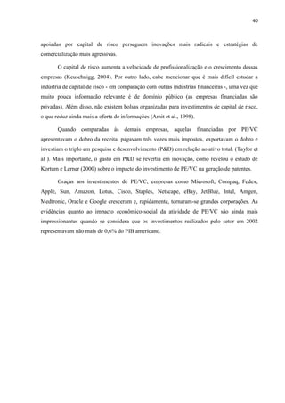 40
apoiadas por capital de risco perseguem inovações mais radicais e estratégias de
comercialização mais agressivas.
O capital de risco aumenta a velocidade de profissionalização e o crescimento dessas
empresas (Keuschnigg, 2004). Por outro lado, cabe mencionar que é mais difícil estudar a
indústria de capital de risco - em comparação com outras indústrias financeiras -, uma vez que
muito pouca informação relevante é de domínio público (as empresas financiadas são
privadas). Além disso, não existem bolsas organizadas para investimentos de capital de risco,
o que reduz ainda mais a oferta de informações (Amit et al., 1998).
Quando comparadas às demais empresas, aquelas financiadas por PE/VC
apresentavam o dobro da receita, pagavam três vezes mais impostos, exportavam o dobro e
investiam o triplo em pesquisa e desenvolvimento (P&D) em relação ao ativo total. (Taylor et
al ). Mais importante, o gasto em P&D se revertia em inovação, como revelou o estudo de
Kortum e Lerner (2000) sobre o impacto do investimento de PE/VC na geração de patentes.
Graças aos investimentos de PE/VC, empresas como Microsoft, Compaq, Fedex,
Apple, Sun, Amazon, Lotus, Cisco, Staples, Netscape, eBay, JetBlue, Intel, Amgen,
Medtronic, Oracle e Google cresceram e, rapidamente, tornaram-se grandes corporações. As
evidências quanto ao impacto econômico-social da atividade de PE/VC são ainda mais
impressionantes quando se considera que os investimentos realizados pelo setor em 2002
representavam não mais de 0,6% do PIB americano.
 